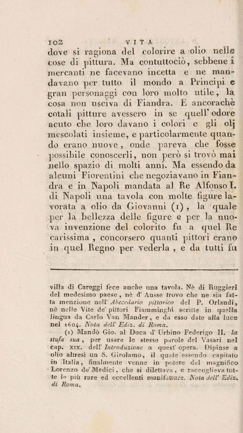 dove sì ragiona del colorire a olio nelle cose di pittura. Ma contultociò, sebbene i mercanti ne facevano incetta e ne man¬ davano per tutto il mondo a Principi e gran personaggi con loro molto utile, la cosa non usciva di Fiandra. E ancoraché cotali pitture avessero in se quell’ odore acuto che loro davano i colori e gli 0I5 mescolati insieme, e particolarmente quan¬ do erano nuove , onde pareva che fosse possibile conoscerli, non però si trovò mai nello spazio di molti anni. Ma essendo da alcuni Fiorentini che negoziavano in Fian- U dra e in Napoli mandata al Re Alfonso E di Napoli una tavola con molte figure la¬ vorata a olio da Giovanni (1) , la quale per la bellezza delle figure e per la nuo¬ va invenzione del colorito fu a quel Re carissima , concorsero quanti pittori erano in quel Regno per vederla , e da tutti fu villa di Careggi fece anche ima tavola. Nè di Ruggieri del medesimo paese , nè d’ Ausse trovo che ne sia fat¬ ta menzione nell’ Abecedario pittorico del P. Orlandi, nè nelle Vite de’ pittori Fiamminghi scritte in quella lingua da Carlo Van Mandar, e da esso date alla luce nel 1604. Nota deli’ Ediz. di Roma. (0 Mandò Gio. ai Duca d’ Urbino Federigo II. la stufa sua , per usare le stesse parole del Vasari nel cap. xix. dell’ Introduzione a quest’ opera. Dipinse a olio altresì un S. Girolamo, il quale essendo capitato in Italia, finalmente venne in potere del magnifico Lorenzo de’Medici, che si dilettava, e raccoglieva tut¬ te ìe più rare ed eccellenti manifatture. Nota deli Ediz*