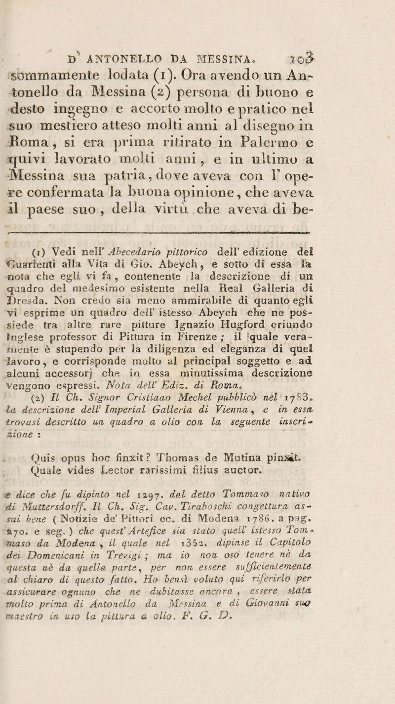 sommamente lodata (i). Ora avendo un An¬ tonello da Messina (2) persona di buono e desto ingegno e accorto molto e pratico nei suo mestiero atteso molti anni al disegno in Pvoma , si era prima ritirato in Palermo e quivi lavorato molti anni, e in ultimo a Messina sua patria, dove aveva con Pope- re confermata la buona opinione, che aveva il paese suo , della virtù die aveva di be¬ li) Vedi nell’ Abecedario pittorico deli’ edizione del Guarnenti alla Vita di Gio. Abeycli, e sotto di essa la nota che egli vi fa, contenente la descrizione di un quadro del medesimo esistente nella Reai Galleria di Dresda. Non credo sia meno ammirabile di quanto egli vi esprime un quadro dell’ istesso Abeych che ne pos¬ siede tra altre rare pitture Ignazio Hugford oriundo inglese professor di Pittura in Firenze ; il quale vera¬ mente è stupendo per la diligenza ed eleganza di quel lavoro, e corrisponde molto al principal soggetto e ad alcuni accessori che in essa minutissima descrizione Vengono espressi. Nota deli’ Ediz. di Ptoma. (2) Il Ch. Signor Cristiaao Mechel pubblicò nel 1783. la descrizione dell’ Imperiai Galleria di Vienna , e in essa, trovasi descritto un quadro a olio con la seguente inscri¬ zione : Quis opus hoc finxit ? Thomas de Mutina pinsit. Quale vides Lector rarissimi filius auctor. e dice che fu dipinto nel 1297. dal detto Tommaso nativo di Muttersdorff. Il Ch. Sig. Cav. Tiraboschi congettura as¬ sai bene ( Notizie de’ Pittori ec. di Modena 1786. a pag. £70. e seg. ) che quest' Artefice sia stato quell' istesso Tom¬ maso da Modena , il quale nel t35z. dipinse il Capitolo dei Domenicani in Trevigi • ma io nou oso tenere nè da questa nè da quella parte, per non essere sufficientemente al chiaro di questo fatto. Ho bensì voluto qui riferirlo per assicurare ognuno che ne dubitasse ancora , essere stata molto prima di Antonello da Messina e di Giovanni suo maestro in uso la pittura a olio, F. G. D.