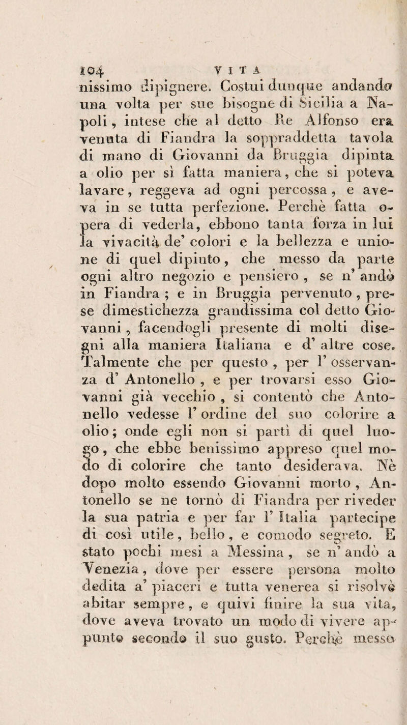 nissimo dipignere. Costui dunque andando una volta per sue bisogne di Sicilia a Na¬ poli , intese che al detto Re Alfonso era venuta di Fiandra la soppraddetta tavola di mano di Giovanni da fìruggia dipinta a olio per sì fatta maniera, che si poteva lavare, reggeva ad ogni percossa , e ave¬ va in se tutta perfezione. Perchè fatta o- pera di vederla, ebbono tanta forza in lui la vivacità de’ colori e la bellezza e unio¬ ne di quel dipinto, che messo da parte ogni altro negozio e pensiero , se n’ andò in Fiandra ; e in Bruggia pervenuto , pre¬ se dimestichezza grandissima col detto Gio¬ vanni , facendogli presente di molti dise¬ gni alla maniera Italiana e d’ altre cose. Talmente che per questo , per V osservan¬ za d’ Antonello , e per trovarsi esso Gio¬ vanni già vecchio , si contentò che Anto¬ nello vedesse V ordine del suo colorire a olio; onde egli non si partì di quel luo¬ go , che ebbe benissimo appreso cpiel mo¬ do di colorire che tanto desiderava. Nè dopo molto essendo Giovanni morto , An¬ tonello se ne tornò di Fiandra per riveder la sua patria e per far 1’ Italia partecipe di così utile, bello, e comodo secreto. E stato pochi mesi a Messina , se n’ andò a Venezia, dove per essere persona molto dedita a’ piaceri e tutta venerea si risolvè abitar sempre, e quivi finire la sua vita, dove aveva trovato un modo di vivere ap^ punto secondo il suo gusto. Perchè messo