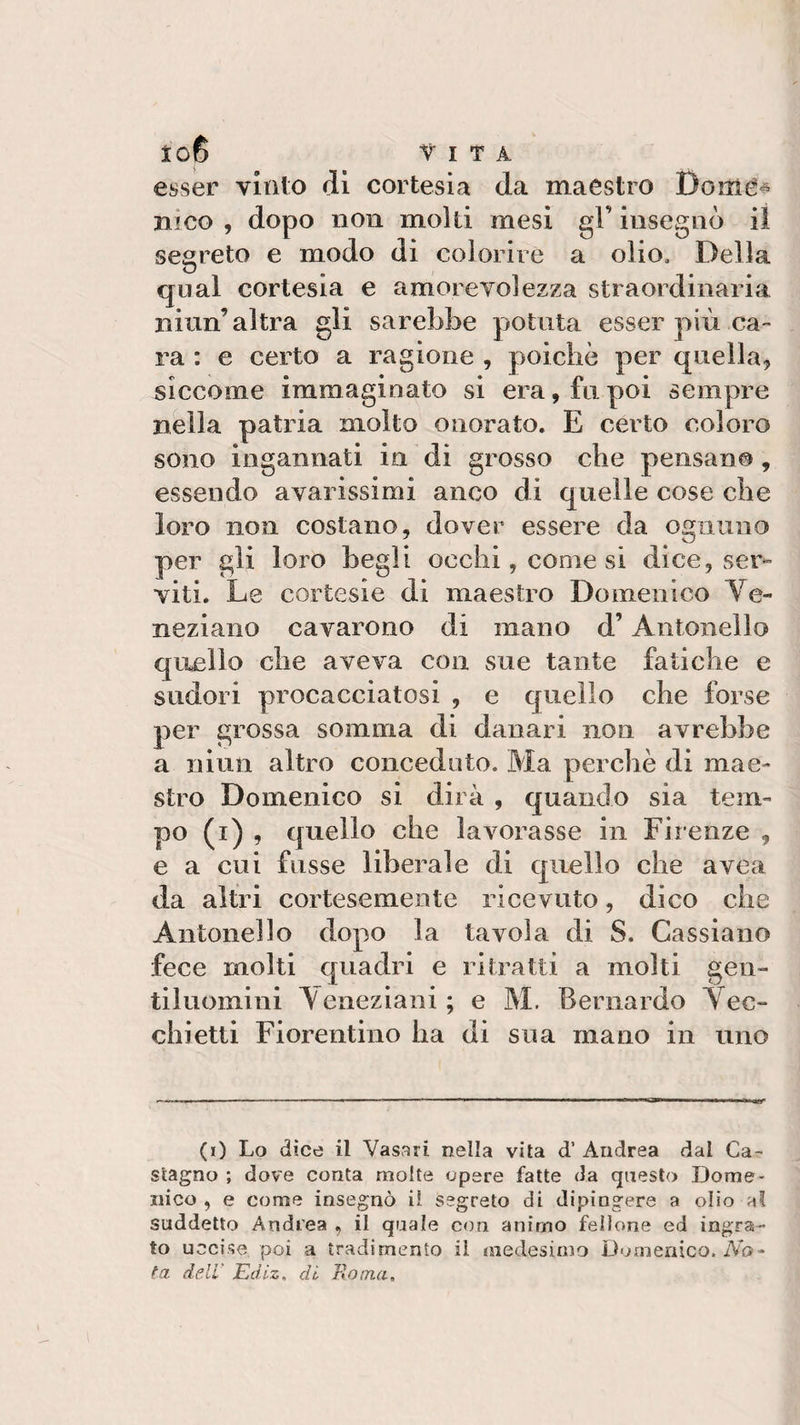 esser vinto dì cortesia da maestro Boitté* mco , dopo non molti mesi gT iusegnò il. segreto e modo di colorire a olio. Della qual cortesia e amorevolezza straordinaria niun’ altra gli sarebbe potuta esser più ca¬ ra : e certo a ragione , poiché per quella, siccome immaginato si era, fu poi sempre nella patria molto onorato. E certo coloro sono ingannati in di grosso che pensano, essendo avarissimi anco di quelle cose che loro non costano, dover essere da ognuno per gli loro begli occhi, come si dice, ser¬ viti. Le cortesie di maestro Domenico Ve¬ neziano cavarono di mano d’Antonello quello che aveva con sue tante fatiche e sudori procacciatosi , e quello che forse per grossa somma di danari non avrebbe a niun altro conceduto. Ma perchè di mae¬ stro Domenico si dirà , quando sia tem¬ po (i) , quello che lavorasse in Firenze , e a cui fosse liberale di quello che avea da altri cortesemente ricevuto, dico che Antonello dopo la tavola di S. Cassiano fece molti quadri e ritratti a molti gen¬ tiluomini Veneziani ; e M. Bernardo Vec¬ chietti Fiorentino ha di sua inano in uno (0 Lo dice il Vasari nella vita d’ Andrea dal Ca¬ stagno ; dove conta molte opere fatte da questo Dome¬ nico , e come insegnò il segreto di dipingere a olio al suddetto Andrea , il quale con animo fellone ed ingra¬ to uccise poi a tradimento il medesimo Domenico. Na¬ ta dell' Edlz, di. Bontà»