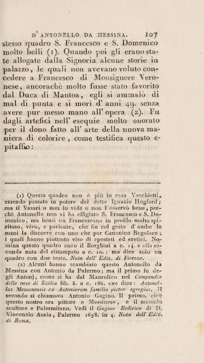stesso quadro S. Francesco e S. Domenico molto belli (r). Quando poi gli erano sta¬ te allogate dalla Signoria alcune storie in palazzo, le quali non avevano voluto con¬ cedere a Francesco di Monsignore Vero¬ nese, ancoraché molto fusse stato favorito dal Duca di Mantoa, egli si ammalò di mal di punta e si morì d’ anni 49* senza avere pur messo mano all’opera (2). Fu dagli artefici nell’ esequie molto onorato per il dono fatto all’ arte della nuova ma¬ niera di colorire , come testifica questo e- (1) Questo quadro non è più in casa Vecchietti essendo passato in potere dei detto Ignazio Hugford ; ma il Vasari o non io vide o non V osservò bene , per¬ chè Antonello non vi ha effigiato $. Francesco e S. Do¬ menico, ma bensì un Francescano in profilo molto spi¬ ritoso, vivo, e parlante, che' fin col gesto d’ ambe le mani la discorre con uno che par Canonico Regolare ; à quali hanno piuttosto viso di apostati ed eretici. No¬ mina questo quadro anco il Borghini a c. 14. e alla se¬ conda nota del ristampato a c. io. ; ma dice solo un quadro con due teste. Nota dell’ Ediz. di Firenze. (2) Alcuni hanno scambiato questo Antonello da Messina con Antonio da Palermo ; ma il primo fu de¬ gli Antonj, come si ha dal Maurolico nel Compendio delle cose di Sicilia lib. 5. a c. s86. ove dice: Antonel- lus Messanensis ex Antonio rum familia pictor egregius. 11 secondo si chiamava Antonio Gagino. Il primo, ci^è questo nostro era pittore e Messinese , e il secondò scultore e Palermitano. Vedi il Gagino Redivivo di D. Vincenzio Auria, Palermo 1698. in 4. Nota dell' Ediz» di Roma.