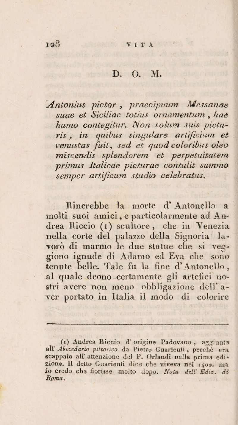 VITA i©8 D. O. M. Antonius pictor 3 praecApuum Messaline suae et Siciliae totius ornamentimi , li a e humo contegitur, Non sokim suis pie tu- ris, in quibus singultire artifìeium et venustas fuit3 sed et quod colo ribus oleo miscendis splendorem et perpetuitatem primus ltalicae pìcturae contulit summo semper artìjicum studio celebratasi Rincrebbe la morte &lt;T Antonello a molti suoi amici » e particolarmente ad An¬ drea Riccio (i) scultore , che in Venezia nella corte del palazzo della Signoria la¬ vorò di marmo le due statue che si veg- giono ignude di Adamo ed Èva che sono tenute belle. Tale fu la fine d’Antonello, al quale deono certamente gli artefici no¬ stri avere non meno obbligazione deli' a- ver portato in Italia il modo di colorire (i) Andrea Riccio d’origine Padovano, aggiunto» alt Atecedarlo pittorico da Pietro Guarienti, perchè era scappato ali’ attenzione del P. Orlandi nella prima edi¬ zione. Il detto Guarienti dice che viveva nel 1400, ina io credo che fiorisse molto dopo. Nota deli’ Èdiz. di Rema.