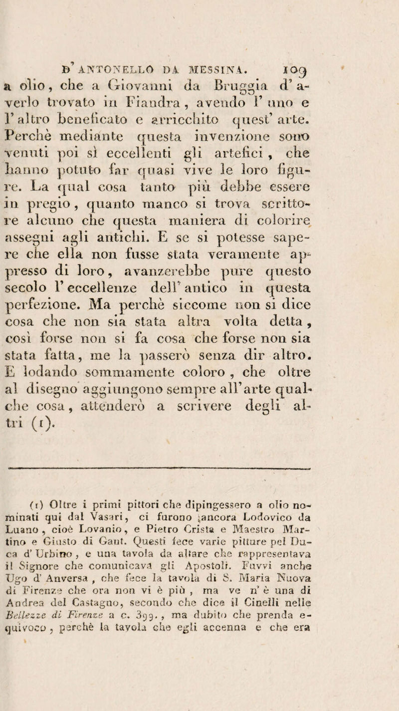 b’ANTONELLO DA MESSINA. IO9 a olio, che a Giovanni da Bruggia d’ a- verlo trovato in Fiandra , avendo F uno e l’altro beneficato e arricchito quest’arte. Perchè mediante questa invenzione sono venuti poi sì eccellenti gli artefici , che hanno potuto far quasi vive le loro figu¬ re. La qual cosa tanto più debbe essere in pregio , quanto manco si trova scritto¬ re alcuno che questa maniera di colorire assegni agli antichi. E se si potesse sape¬ re che ella non fusse stata veramente ap^ presso di loro, avanzerebbe pure questo secolo F eccellenze dell’ antico in questa perfezione. Ma perchè siccome non si dice cosa che non sia stata altra volta detta, così forse non si fa cosa che forse non sia stata fatta, me la passerò senza dir altro. E lodando sommamente coloro , che oltre al disegno aggiungono sempre all’arte qual¬ che cosa, attenderò a scrivere degli al¬ tri (t). (1) Olire i primi pittori che dipingessero a olio no¬ minati qui dal Vasari, ci furono ^ancora Lodovico da Luano , cioè Lovanio, e Pietro Crista e Maestro Mar¬ tino e Giusto di Gant. Questi lece varie pitture pel Du¬ ca d’ Urbino , e una tavola da altare che rappresentava il Signore che comunicava gli Apostoli. Fuvvi anche Ugo d’ Anversa , ohe fece la tavola di S. Maria Nuova di Firenze che ora non vi è piò , ma ve ri' è una di Andrea del Castagno, secondo che dice il Cinelli nelle Bellezze di Firenze a c. 399. , ma dubito che prenda e- quivoco , perchè la tavola che egli accenna e che era