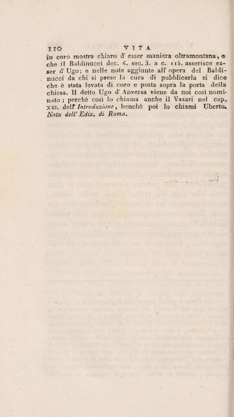 in coro mostra chiaro d’esser maniera oltramontana 9 e che il Baldinucci dee. 6. sec. 3. a c. r 15. asserisca es¬ ser d’Ugo; e nelle note aggiunte all’opera del Baìdi- nucci da chi si prese la cura di pubblicarla si dice che è stata levata di coro e posta sopra la porta della chiesa. Il detto Ugo d’ Anversa viene da noi così nomi¬ nato ; perchè così lo chiama anche il Vasari nel cap* xxr. deir Introduzione, benché poi lo chiami Uberto.