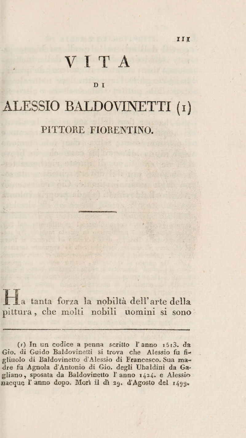 VITA J D I ALESSIO BALDOVINETTI ( i ) PITTORE FIORENTINO. r a tanta forza la nobiltà dell’arte della pittura, che molti nobili uomini si sono (r) In un codice a penna scritto l’anno t5i3. da Gìo. di Guido Baldovinetti si trova che Alessio fu fi¬ gliuolo di Baldovineìto d’Alessio di Francesco. Sua ma¬ dre fu Agnola d’Antonio di Gio. degli Ubaldini da Ga¬ gliano, sposata da Baldovioetto l’anno 1424. e Alessio nacque V anno dopo. Mori il dì 23. d’Agosto del 1493®