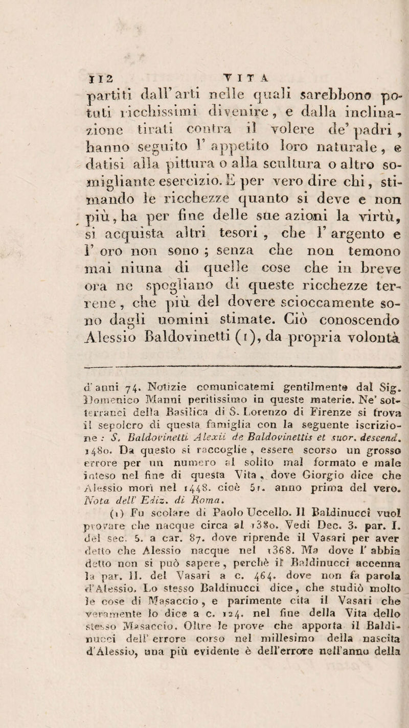 partiti dall’arti nelle quali sarebhono po¬ tuti ricchissimi divenire , e dalla inclina¬ zione tirati con tra il volere de’ padri , hanno seguito l’appetito loro naturale, e datisi alla pittura o alla scultura o altro so¬ migliante esercìzio. E per vero dire chi, sti¬ mando le ricchezze quanto si deve e non più, ha per line delle sue azioni la virtù, si acquista altri tesori , che l’argento e 1’ oro non sono ; senza che non temono mai ninna di quelle cose che in breve ora ne spogliano di queste ricchezze ter¬ rene , che più del dovere scioccamente so¬ no dagli uomini stimale. Ciò conoscendo Alessio Bald.ovin.etti (i), da propria volontà d'anni 74. Notizie comunicatemi gentilmente dal Sig. Domenico Marmi peritissimo in queste materie. Ne’ sot¬ terranei delia Basilica di S. Lorenzo di Firenze si trova il sepolcro di questa famiglia con la seguente iscrizio¬ ne ; S, Baldo vinetti Alexii de Baldovinettis et suor, descend. 1480. Da questo si raccoglie, essere scorso un grosso errore per un numero al solito mal formato e male inteso nel fine di questa Vita „ dove Giorgio dice che Alessio mori nei 1448. cioè 5r. anno prima del vero. Nota dell’ Ediz. di Roma. (1) Fu scolare di PaoIoUccelIo.il Baldinueci vuol provare che nacque circa al r38o. Vedi Dee. 3. par. I. del sec. 5. a car. 87. dove riprende il Vasari per aver detto che Alessio nacque nel 136S- Ma dove F abbia detto non si può sapere, perchè il Baldinueci accenna la par. II. del Vasari a c. 464. dove non fa parola ri’Alessio. Lo stesso Baldinueci dice, che studiò molto le cose di Masaccio, e parimente cita il Vasari che veramente lo dice a c. 124. nel fine delia Vita dello stesso Masaccio. Oltre le prove che apporta il Baldi- nucci dell’ errore corso nel millesimo deila nascita d’Alessio, una più evidente è dell’errore nell’anno della