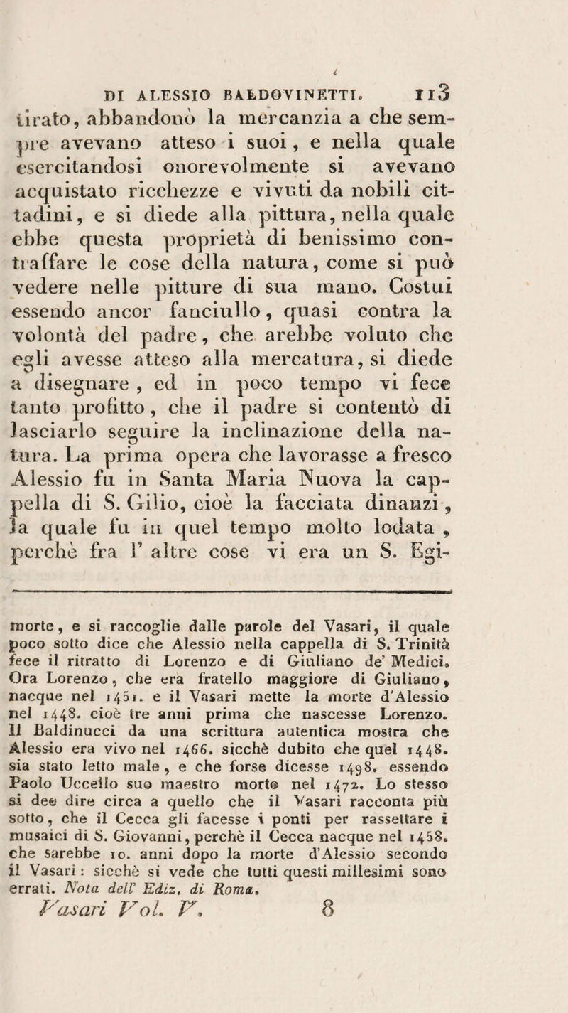 iirato, «abbandonò la mercanzia a che sem¬ pre avevano atteso i suoi, e nella quale esercitandosi onorevolmente si avevano acquistato ricchezze e vivuti da nobili cit¬ tadini, e si diede alla pittura, nella quale ebbe questa proprietà di benissimo con¬ traffare le cose della natura, come si può vedere nelle pitture di sua mano. Costui essendo ancor fanciullo, quasi contra la volontà del padre, che arebbe voluto che eli avesse atteso alla mercatura, si diede V* * a disegnare , ed in poco tempo vi fece tanto profitto, che il padre si contentò di lasciarlo seguire la inclinazione della na¬ tura. La prima opera che lavorasse a fresco Alessio fu in Santa Maria INuova la cap¬ pella di S. Gilio, cioè la facciata dinanzi, la quale fu in quel tempo molto lodata , perchè fra 1’ altre cose vi era un S. Egi- morte, e si raccoglie dalle parole del Vasari, il quale poco sotto dice che Alessio nella cappella di S. Trinità fece il ritratto di Lorenzo e di Giuliano de Medici» Ora Lorenzo, che era fratello maggiore di Giuliano, nacque nei 1431. e il Vasari mette la morte d'Alessio nel 1448. cioè tre anni prima che nascesse Lorenzo, li Baidinucci da una scrittura autentica mostra che Alessio era vivo nel 1466. sicché dubito che quel 1448. sia stato letto male, e che forse dicesse 1498. essendo Paolo Uccello suo maestro morto nel 1472. Lo stesso si dee dire circa a quello che il Vasari racconta più sotto, che il Cecca gli facesse i ponti per rassettare i musaici di S. Giovanni, perchè il Cecca nacque nel 1458. che sarebbe io. anni dopo la morte d’Alessio secondo il Vasari : sicché si vede che tutti questi millesimi sono errati. Nota deli’ Ediz. di Roma, Vasari Voi. V, 8