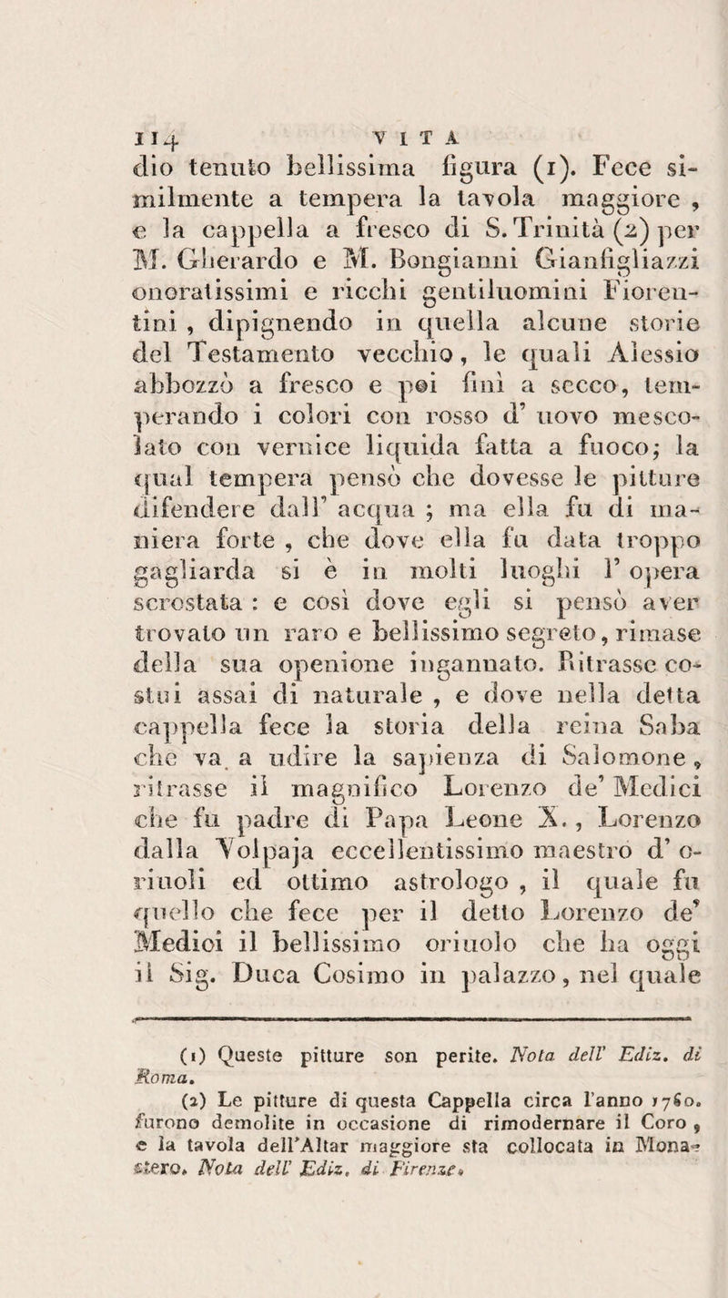 dio tenuto bellissima figura (i). Fece si» milmente a tempera la tavola maggiore , e la cappella a fresco di S. Trinità (2) per M. Gherardo e M. Bongianni Gianfigliazzi onoratissimi e ricchi gentiluomini Fioren¬ tini , dipignendo in quella alcune storie del Testamento vecchio, le quali Alessio abbozzò a fresco e poi fini a secco, tem¬ perando i colori con rosso d’ uovo mesco¬ lato con vernice liquida fatta a fuoco; la qual tempera pensò che dovesse le pitture difendere dall’ acqua ; ma ella fu di ina-* mera forte , che dove ella fu data troppo gagliarda si è in molti luoghi P opera scrostata : e così dove egli si pensò aver trovalo un raro e bellissimo segreto, rimase della sua openione ingannato. Ritrasse co¬ stui assai di naturale , e dove nella detta cappella fece la storia della reina Saba che va a udire la sapienza di Salomone , ritrasse il magnifico Lorenzo de’ Medici O che fu padre di Papa Leone X., Lorenzo dalla Aolpaja eccellentissimo maestro d’ c- riuoli ed ottimo astrologo , il quale fu quello che fece per il detto Lorenzo de* Medici il bellissimo orinolo che ha oggi il Sig. Duca Cosimo in palazzo, nel quale (1) Queste pitture son perite. Nota dell' Ediz. di Roma. (2) Le pitture di questa Cappella circa l’anno 17S0. furono demolite in occasione di rimodernare il Coro , e la tavola delimitar maggiore sta collocata in Mona? stero» Nota dell Ediz, di Firenze*