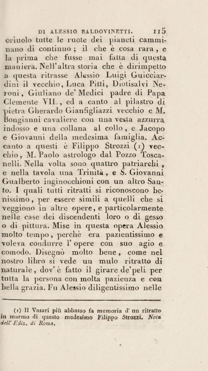 orinolo tutte le ruote dei pianeti cammi¬ nano di continuo ; il che è cosa rara , e la prima che f'usse mai fatta di questa maniera. Nell’altra storia che è dirimpetto a questa ritrasse Alessio Luigi Guicciar¬ dini il vecchio, Luca Pitti, Diotisalvi Ne¬ il oni, Giuliano de’Medici padre di Papa Clemente VII., ed a canto al pilastro di pietra Gherardo Gianfigliazzi vecchio e M, Bongianni cavaliere con una vesta azzurra indosso e una collana al collo , e Jacopo e Giovanni della medesima famiglia. Ac¬ canto a questi è Filippo Strozzi (i) vec¬ chio , M. Paolo astrologo dal Pozzo Tosca- nelli. Nella volta sono quattro patriarchi , e nella tavola una Trinità , e S. Giovanni Gualberto inginocchioni con un altro San¬ to. I quali tutti ritratti si riconoscono be¬ nissimo , per essere simili a quelli che si veggiono in altre opere, e particolarmente nelle case dei discendenti loro o di gesso o di pittura. Mise in questa opera Alessio molto tempo, perchè era pazientissimo e voleva condurre F opere con suo agio e comodo. Disegnò molto bene, come nel nostro libro si vede un mulo ritratto di naturale, dov’ è fatto il girare de’peli per tutta la persona con molta pazienza e con bella grazia. Fu Alessio diligentissimo nelle (i) Il Vasari più abbasso fa memoria dP un ritratto in marmo di questo medesimo Filippo Strozzi. Nota dell’ Ediz. di Roma.