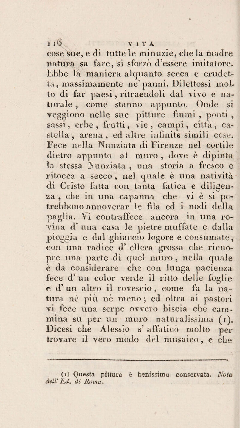 cose sue, e di tutte le minuzie, che la madre natura sa fare, si sforzò d’essere imitatore» Ebbe la maniera alquanto secca e crudel¬ tà, massimamente ne’panni. Dilettossi mol¬ to di far paesi, ritraendoli dal vivo e na¬ turale , come stanno appunto. Onde si veggiono nelle sue pitture fiumi , ponti , sassi, erbe , frutti, vie , campi, città , ca¬ stella , arena , ed altre infinite simili cose. Fece nella Nunziata di Firenze nel cortile dietro appunto al muro , dove è dipinta la stessa Nunziata , una storia a fresco e ritocca a secco, nel quale è una natività di Cristo fatta con tanta fatica e diligen¬ za , che in una capanna che vi è si pc- trebbono annoverar le fila ed i nodi della paglia. Yi contraffece ancora in una ro¬ vina d’ una casa le pietre muffate e dalla pioggia e dal ghiaccio logore e consumate, con una radice d’ ellera grossa che rieuo- pre una parte di quel muro , nella quale è da considerare che con lunga pacienza fece d’ un color verde il ritto delle foglie c d’ un altro il rovescio , come fa la na¬ tura nè più nè meno ; ed oltra ai pastori vi fece una serpe ovvero biscia che cam¬ mina su per un muro naturalissima (r). Dìcesi che Alessio s’ affaticò molto per trovare il vero modo del musaico, e che (0 Questa pittura è benissimo conservata. Nota dell’ Ed. di Roma„