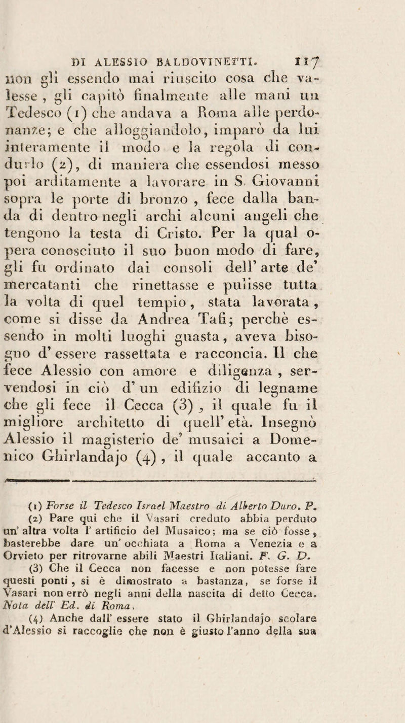 non gli essendo mai riuscito cosa clic va¬ lesse , gli capitò finalmente alle mani un Tedesco (x) che andava a Roma alle perdo¬ nante; e che alloggiandolo, imparò da lui interamente il modo e la regola di con¬ durlo (2), di maniera che essendosi messo poi arditamente a lavorare in S, Giovanni sopra le porte di bronzo , fece dalla ban¬ da di dentro negli archi alcuni angeli che tengono la testa di Cristo. Per la qual o- pera conosciuto il suo buon modo di fare, gli fu ordinato dai consoli dell’arte de’ mercatanti che rinettasse e pulisse tutta la volta di quel tempio, stata lavorata , come si disse da Andrea Tali; perchè es¬ sendo in molti luoghi guasta, aveva biso¬ gno d’ essere rassettata e racconcia. Il che fece Alessio con amore e diligenza , ser¬ vendosi in ciò d’un edilizio di legname che gli fece il Cecca (3) , il quale fu il migliore architetto di quell’età. Insegnò Alessio il magisterio de’ musaici a Dome¬ nico Ghirlandajo (4) , il quale accanto a (1) Farse il Tedesco Israel Maestro di Alberto Duro. P. (2) Pare qui che il Vasari creduto abbia perduto un’altra volta l’artificio del Musaico; ma se ciò fosse, basterebbe dare un’ occhiata a Roma a Venezia e a Orvieto per ritrovarne abili Maestri Italiani. F. G. D. (3) Che il Cecca non facesse e non potesse fare questi ponti, si è dimostrato a bastanza, se forse il Vasari non errò negli anni della nascita di detto Cecca. Nota dell' Ed, di Roma, (4) Anche dall’ essere stato il Ghirlandajo scolare d’Alessio si raccoglie che non è giusto l’anno della sua