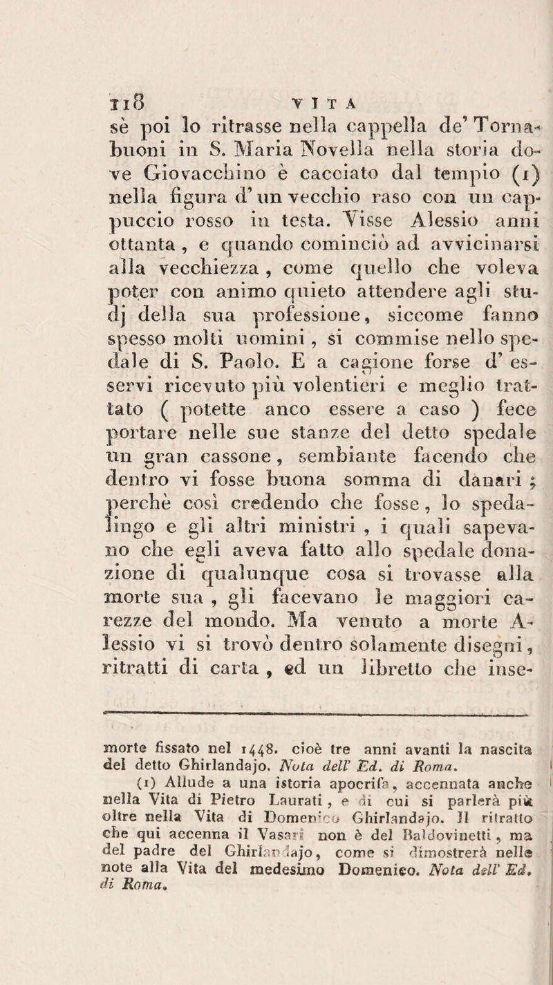 Il8 T I T A se poi lo ritrasse nella cappella de’Torna- buoni in S. Maria Novella nella storia do¬ ve Giovaceli]no è cacciato dal tempio (i) nella figura d’ un vecchio raso con un cap¬ puccio rosso in testa. Nisse Alessio anni ottanta , e quando cominciò ad avvicinarsi alla vecchiezza , come quello che voleva poter con animo quieto attendere agli stu- dj della sua professione, siccome fanno spesso molti uomini , si commise nello spe¬ dale di S. Paolo. E a cagione forse d’ es¬ servi ricevuto più volentieri e meglio trat¬ tato ( potette anco essere a caso ) fece portare nelle sue stanze del detto spedale un gran cassone, sembiante facendo che dentro vi fosse buona somma di danari ; perchè così credendo che fosse, lo speda- ìingo e gli altri ministri , i quali sapeva¬ no che egli aveva fatto allo spedale dona¬ zione di qualunque cosa si trovasse alla morte sua , gli facevano le maggiori ca¬ rezze del mondo. Ma venuto a morte A- lessio vi si trovò dentro solamente disegni, ritratti di carta , «d un libretto che inse- morte fissato nel 1448. cioè tre anni avanti la nascita del detto Ghirlandajo. Nota dell’ Ed. di Roma. (1) Allude a una istoria apocrifa, accennata anche nella Vita di Pietro Laurati , e di cui si parlerà pii* oltre nella Vita di Domenico Ghirlandaio. 11 ritratto che qui accenna il Vasari non è del Italdovinetti, ma del padre del Ghirlan «ajo, come si dimostrerà nell® note alla Vita del medesimo Domenico. Nota ddV Ed, di Roma,