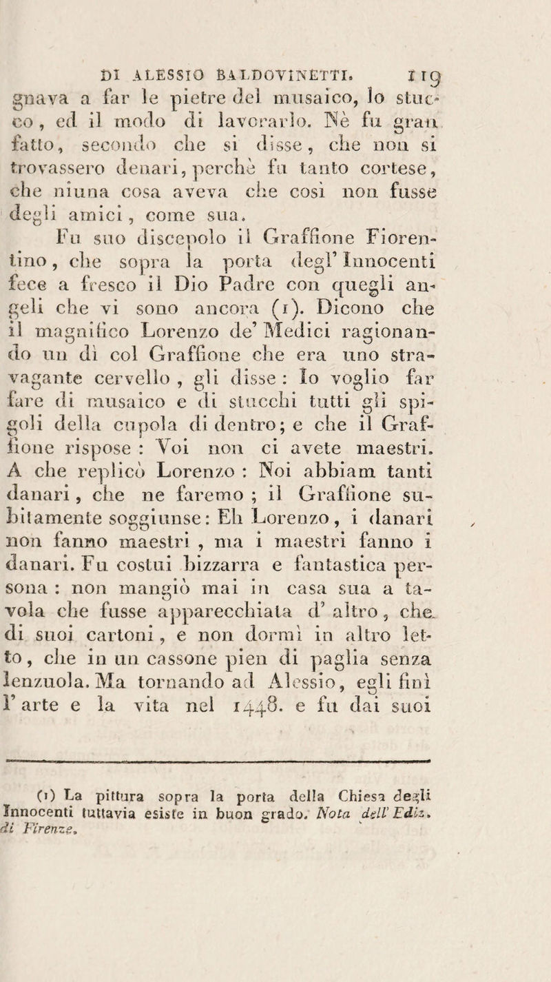 gnava a far le pietre del musaico, lo stuc¬ co , ed il modo di lavorarlo. Nè fu gran fatto, secondo die si disse, die non si trovassero denari, perchè fu tanto cortese, che niuna cosa aveva che così non fosse degli amici, come sua. Fu suo discepolo il Graffione Fioren¬ tino , che sopra la porta degl’ Innocenti fece a fresco il Dio Padre con quegli an¬ geli che vi sono ancora (1). Dicono che il magnifico Lorenzo de’ Medici ragionan¬ do un dì col Graffione che era uno stra¬ vagante cervello , gli disse : Io voglio far fare di musaico e di stucchi tutti gli spi¬ goli della cupola di dentro; e che il Graf¬ fione rispose : Voi non ci avete maestri» A che replicò Lorenzo : Noi abbia ni tanti danari, che ne faremo ; il Graffione su¬ bitamente soggiunse: Eh Lorenzo, i danari non fanno maestri , ma i maestri fanno i danari. F11 costui bizzarra e fantastica per¬ sona : non mangiò mai in casa sua a ta¬ vola che fusse apparecchiata d’ altro, che- di suoi cartoni, e non dorrai in altro let¬ to, che in un cassone pien di paglia senza lenzuola. Ma tornando ad Alessio, egli finì F arte e la vita nel 1448. e fu dai suoi 0) La pittura sopra la porta della Chiesa de$U Innocenti tuttavia esiste in buon grado. Nota dell' Edlz» di Firenze.