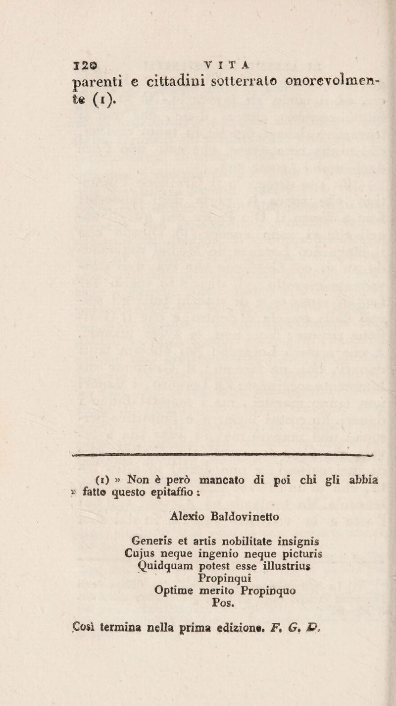 parenti e cittadini sotterralo onorevolmen¬ te 0). (i) « Non è però mancato di poi chi gli abbia » fatto questo epitaffio : Alexio Baldovinetto Generis et artis nobilitate insignis Cujus neque ingenio neque picturis Quidquam potest esse illustrius Propinqui Optirne merito Propinquo Cosi termina nella prima edizione. F, G,