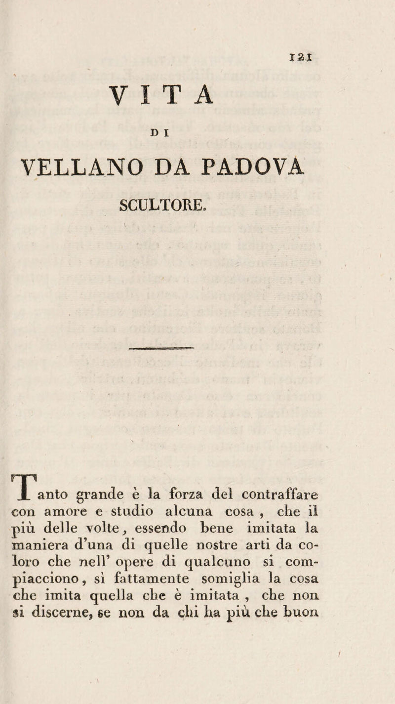 VITA D I VELLANO DA PADOVA SCULTORE. \ I- • rp X anto grande è la forza del contraffare con amore e studio alcuna cosa , che il più delle volte, essendo bene imitata la maniera d’una di quelle nostre arti da co¬ loro che nell’ opere di qualcuno si com¬ piacciono , sì fattamente somiglia la cosa che imita quella che è imitata , che non si discerne, se non da chi ha più che buon
