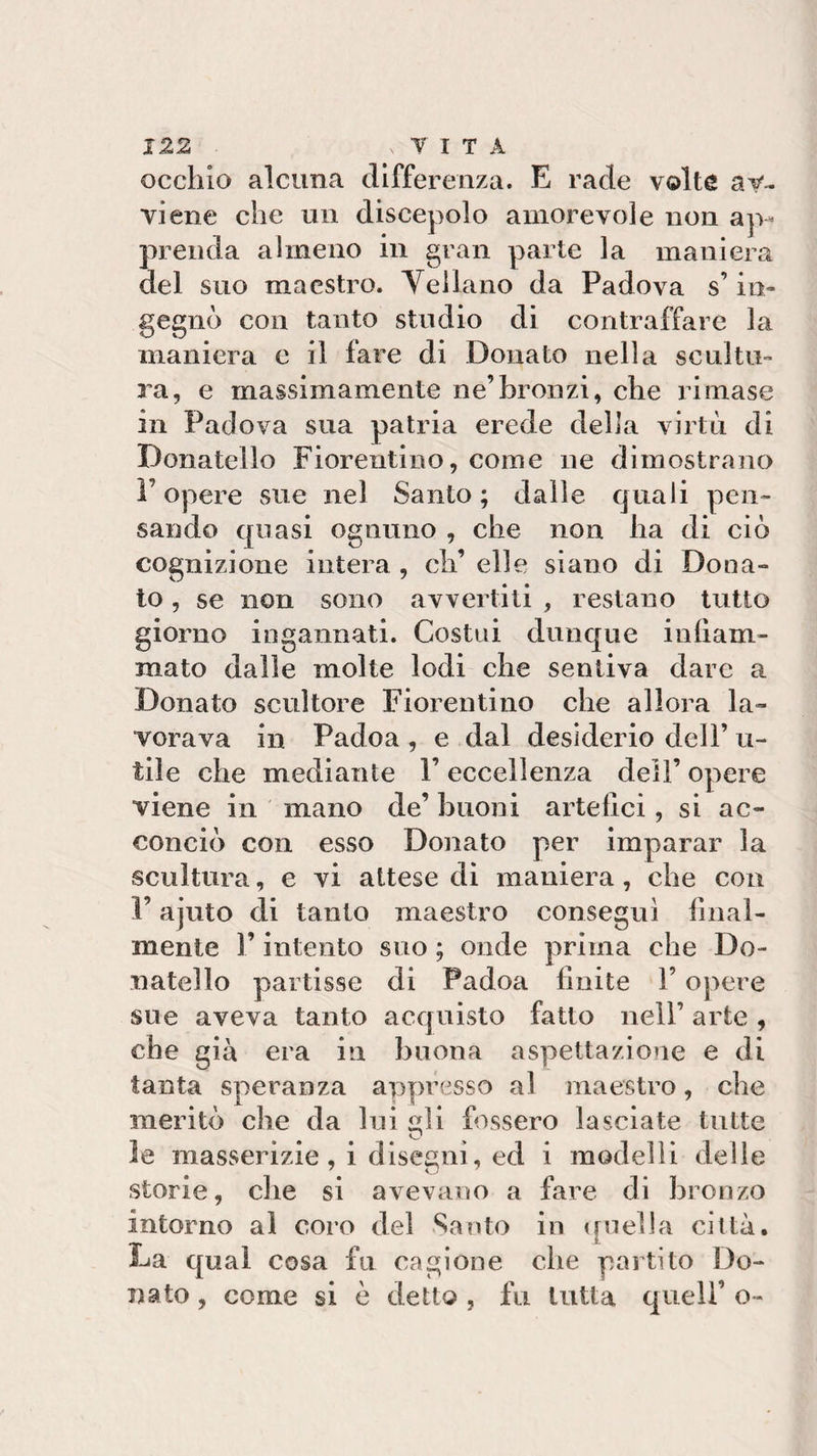 occhio alcuna differenza. E rade volte av¬ viene che un discepolo amorevole non ap¬ prenda almeno in gran parte la maniera del suo maestro. Vellano da Padova s’in¬ gegnò con tanto studio di contraffare la maniera c il fare di Donato nella scultu¬ ra, e massimamente ne’bronzi, che rimase in Padova sua patria erede della virtù di Donatello Fiorentino, come ne dimostrano P opere sue nel Santo ; dalle quali pen¬ sando quasi ognuno , che non ha di ciò cognizione intera , eh’ elle siano di Dona¬ to , se non sono avvertiti , restano tutto giorno ingannati. Costui dunque infiam¬ mato dalle molte lodi che sentiva dare a Donato scultore Fiorentino che allora la¬ vorava in Padoa , e dal desiderio dell’ u- tile che mediante l’eccellenza dei!’ opere viene in mano de’ buoni artefici, si ac¬ conciò con esso Donato per imparar la scultura, e vi attese di maniera, che con F ajuto di tanto maestro conseguì final¬ mente F intento suo ; onde prima che Do¬ natello partisse di Padoa finite l’opere sue aveva tanto acquisto fatto nell’ arte , che già era in buona aspettazione e di tanta speranza appresso al maestro, che meritò che da lui idi fossero lasciate tutte le masserizie, i disegni, ed i modelli delle storie, che si avevano a fai^e di bronzo intorno al coro del Santo in ([«iella città. La qual cosa fu cagione che partito Do¬ nato, come si è detto, fu tutta quell’ o-