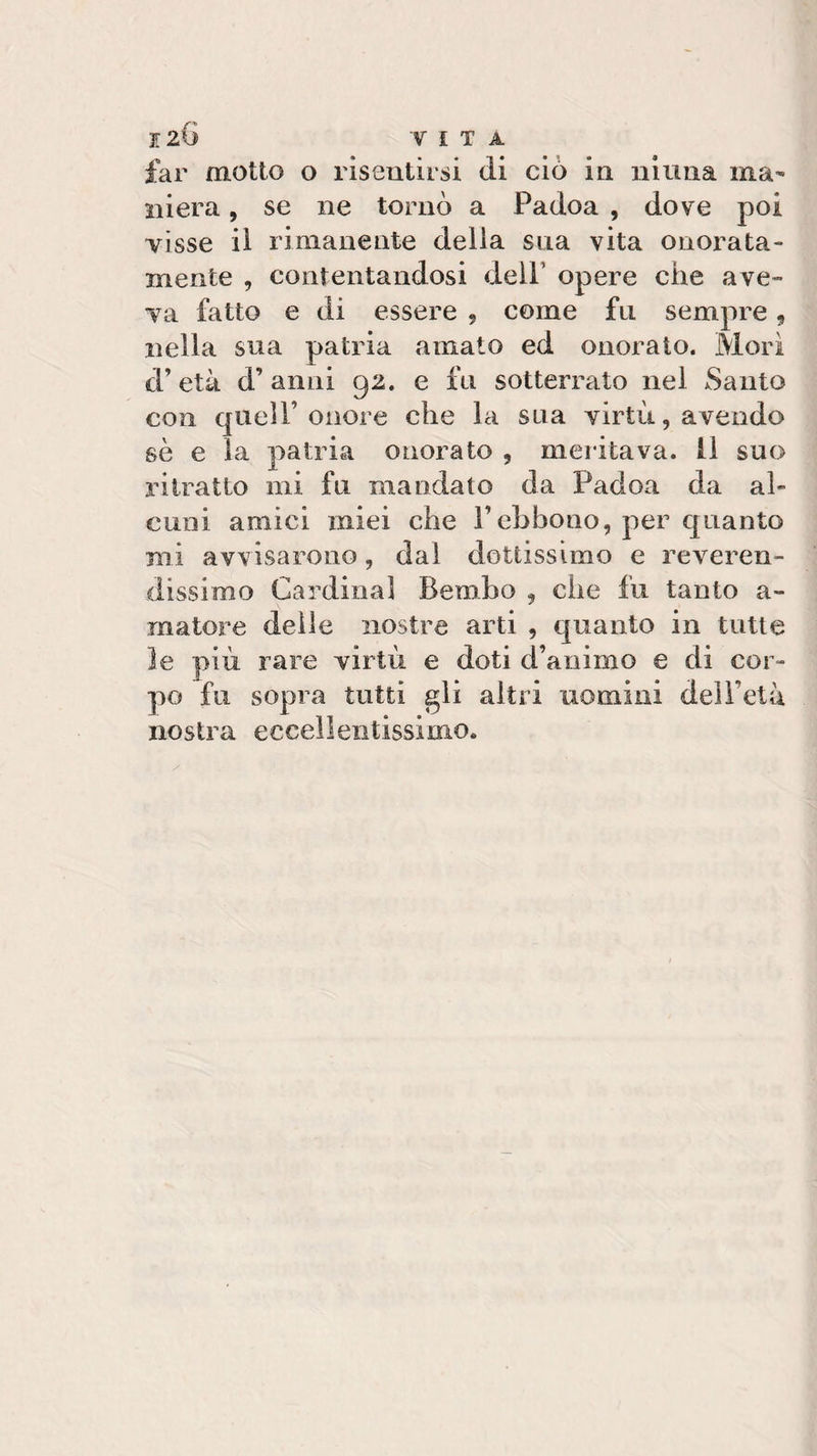far motto o risentirsi di ciò in ninna ma¬ niera , se ne tornò a Padoa , dove poi visse il rimanente delia sua vita onorata¬ mente , contentandosi dell' opere che ave» va fatto e di essere , come fu sempre, nella sua patria amato ed onorato. Mori d’età d’ anni 92. e fu sotterrato nel Santo con quell’onore che la sua virtù, avendo se e la patria onorato , meritava. 11 suo ritratto mi fu mandato da Padoa da al¬ cuni amici miei che Pcbbono, per quanto mi avvisarono, dai dottissimo e reveren¬ dissimo Cardinal Bembo , che fu tanto a- matore delle nostre arti , quanto in tutte le più rare virtù e doti d’animo e di cor¬ po fu sopra tutti gli altri uomini deìFelà nostra eccellentissimo.