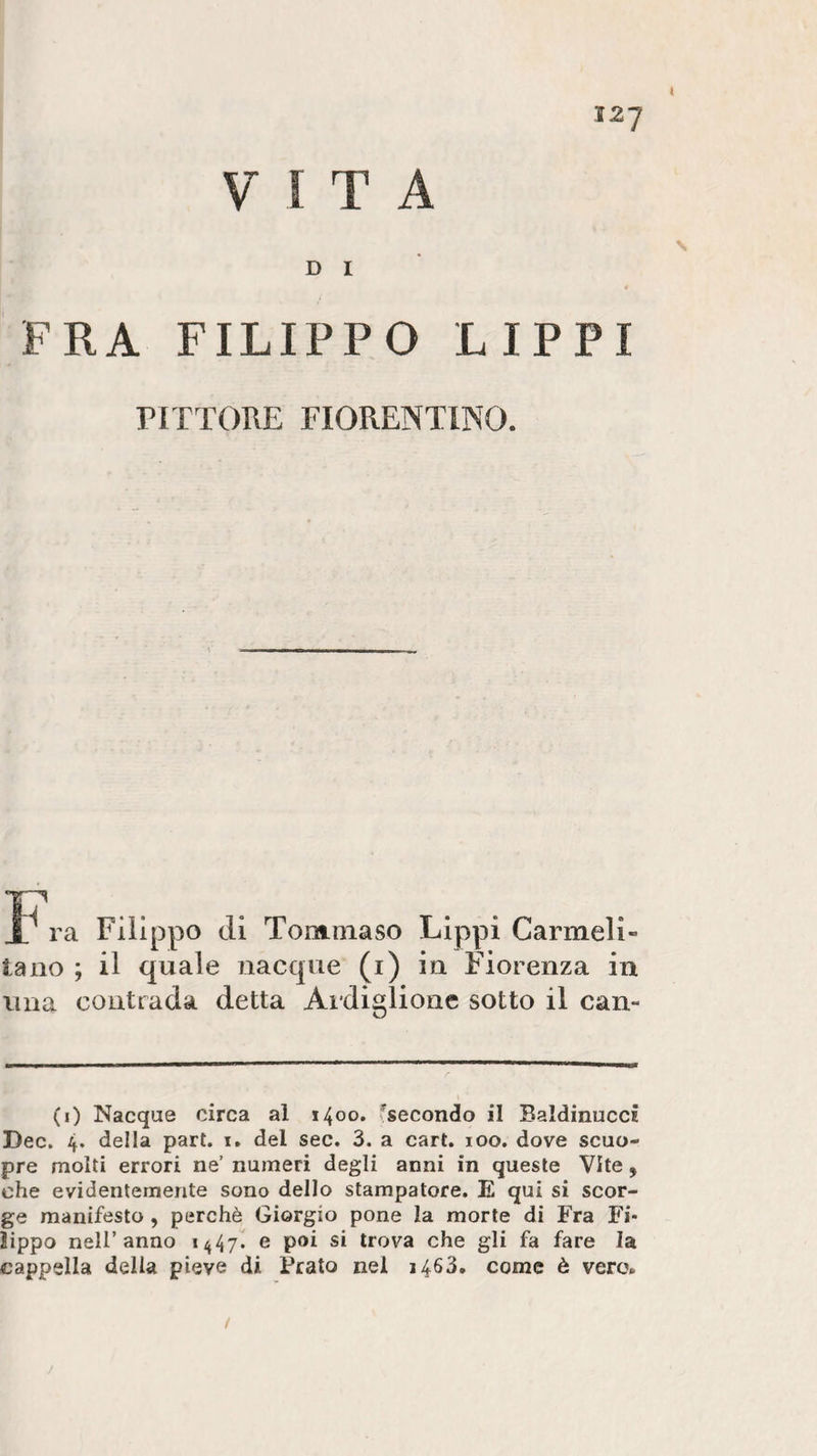 VITA D I FRA FILIPPO LIPPI PITTORE FIORENTINO. Tommaso Carme! i la no ; il quale nacque (i) in Fiorenza in lina contrada detta Ardiglione sotto il can- (0 Nacque circa al 1400. ^secondo il BaldinuccÈ Dee. 4. della part. 1. del sec. 3. a cart. 100. dove scuo- pre molti errori ne’ numeri degli anni in queste Vite, che evidentemente sono dello stampatore. E qui si scor¬ ge manifesto , perchè Giorgio pone la morte di Fra Fi¬ lippo nell’anno 1447. e poi si trova che gli fa fare la cappella della pieve di Prato nel 1463. come è vero» /