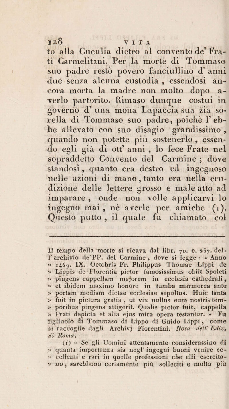 to alla Cuculia dietro al convento de’ Fra¬ ti Carmelitani. Per la morte di Tommaso suo padre restò povero fanciullino d' anni due senza alcuna custodia , essendosi an¬ cora morta la madre non molto dopo a- verlo partorito. Rimaso dunque costui in governo d’ una mona Lapaccia sua zia so¬ rella di Tommaso suo padre, poiché P eh- he allevato con suo disagio grandissimo 9 quando non potette piu sostenerlo , essen¬ do egli già di ott’ anni , lo fece Frate nel sopraddetto Convento del Carmine ; dove standosi, quanto era destro ed ingegnoso nelle azioni di mano, tanto era nella eru¬ dizione delle lettere grosso e male atto ad imparare , onde non volle applicarvi lo ingegno mai , nè averle per amiche (i). Questo putto , il quale fu chiamato col Il tempo della morte si ricava dal libr. 70. c. 257. dei- li’archivio de’PP. del Carmine, dove si legge: «Anno » 1469. IX. Octobris Fr. Philippus Thomae Lippi de » Lippis de Fìorentia pìctor famosissimus obiit Spoleti » pingens cappellani majorem in ecclesia cathedrali, « et ibidem maximo honore in tumba marmorea ante » portarti mediani dictae ecclesiae sepultus. Huic tanta » fuit in pictura grafia , ut vix nullus eum nostris tem- » poribus pingens attigerit. Qualis pìctor fuit, cappella * Prati depicta et alia ejus mira opera testantur. » Fu figliuolo di Tommaso di Lippo di Guido Lippi, come si raccoglie dagli Archivj Fiorentini. Nota dell’ Ediz. di Roma. (1) » Se gli Uomini attentamente considerassino di » quanta importanza sia negl’ ingegni buoni venire ec- ?•» celienti e rari in quelle professioni che elli esercita- v no, sarebbono certamente più solleciti e molto più