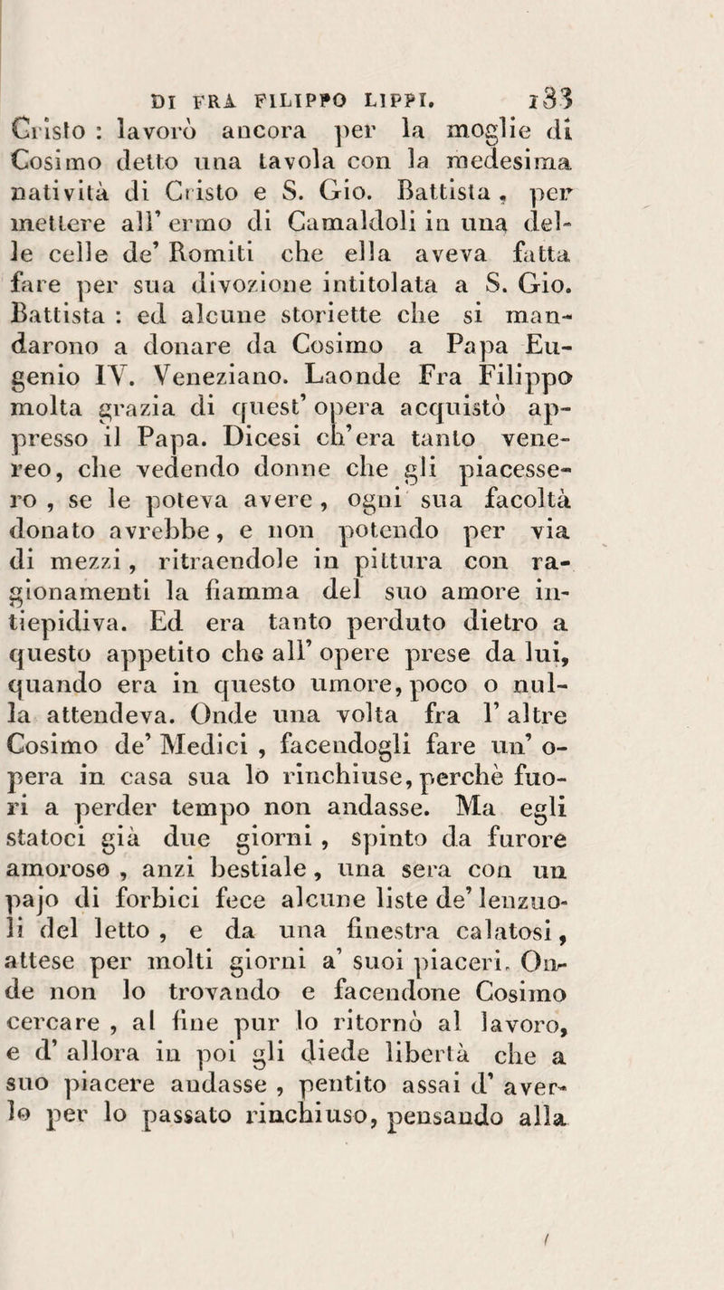 Cristo : lavorò ancora per la moglie di Cosimo detto una tavola con la medesima natività di Cristo e S. Gio. Battista, per mettere all’ ermo di Camaldoli in una del¬ le celle de’ Romiti che ella aveva fatta fare per sua divozione intitolata a S. Gio. Battista : ed alcune storiette che si man¬ darono a donare da Cosimo a Papa Eu¬ genio IV. Veneziano. Laonde Fra Filippo molta grazia di quest’ opera acquistò ap¬ presso il Papa. Dicesi ch’era tanto vene¬ reo, che vedendo donne che gli piacesse¬ ro , se le poteva avere , ogni sua facoltà donato avrebbe, e non potendo per via di mezzi, ritraendole in pittura con ra¬ gionamenti la fiamma del suo amore in- Tj tiepidi va. Ed era tanto perduto dietro a questo appetito che all’ opere prese da lui, quando era in questo umore, poco o nul¬ la attendeva. Onde una volta fra 1’ altre Cosimo de’ Medici , facendogli fare un’ o- pera in casa sua lo rinchiuse, perchè fuo¬ ri a perder tempo non andasse. Ma e irli statoci già due giorni , spinto da iurore amoroso , anzi bestiale, una sera con un pajo di forbici fece alcune liste de’ lenzuo- li del letto , e da una finestra calatosi, attese per molti giorni a’ suoi piaceri. Onr de non lo trovando e facendone Cosimo cercare , al fine pur lo ritornò al lavoro, e d’ allora in poi gli diede libertà che a suo piacere andasse , pentito assai d’ aver¬ lo per lo passato rinchiuso, pensando alla /