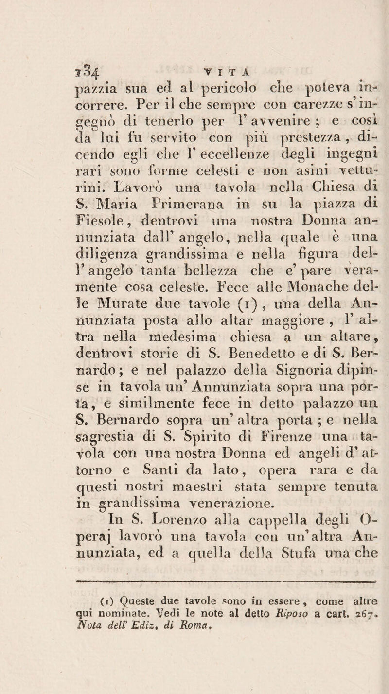 pazzia sua ed al pericolo clie poteva in¬ correre. Per il che sempre con carezze s in¬ gegnò di tenerlo per Y avvenire ; e così da lui fu servito con più prestezza , di¬ cendo egli che V eccellenze degli ingegni rari sono forme celesti e non asini vettu¬ rini. Lavorò una tavola nella Chiesa di S. Maria Primerana in su la piazza di Fiesole, dentrovi una nostra Donna an¬ nunziata dall’ angelo, nella quale è una diligenza grandissima e nella figura del- P angelo tanta bellezza che e’ pare vera¬ mente cosa celeste. Fece alle Monache del¬ le Murate due tavole (i) , una della An¬ nunziata posta allo aitar maggiore , Y al¬ tra nella medesima chiesa a un altare, dentrovi storie di S. Benedetto e di S. Ber¬ nardo ; e nel palazzo della Signoria dipin¬ se in tavola un’Annunziata sopra una por¬ ta, e similmente fece in detto palazzo un S. Bernardo sopra un’ altra porta ; e nella sagrestia di S. Spirito di Firenze una ta¬ vola cori una nostra Donna ed angeli d’ at¬ torno e Santi da lato, opera rara e da questi nostri maestri stata sempre tenuta in grandissima venerazione. In S. Lorenzo alla cappella degli O- peraj lavorò una tavola con un’altra An¬ nunziata, ed a quella della Stufa una che (i) Queste due tavole sono in essere , come altre qui nominate. Vedi le note al detto Riposo a cart. 267» Nota dell Ediz, di Roma.