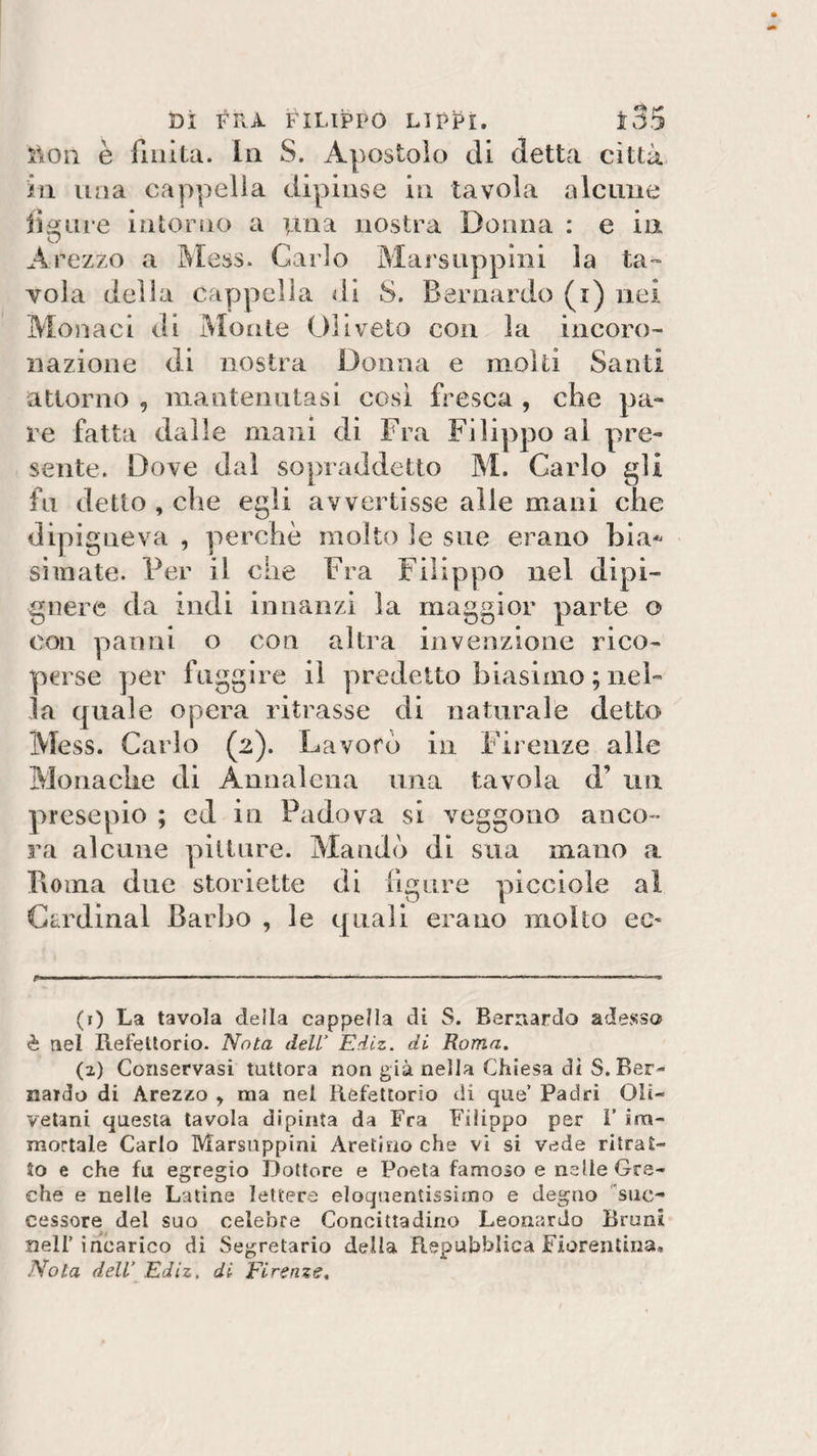 ì\On è finita. In S. Apostolo di detta città in una cappella dipinse in tavola alcune figure intorno a una nostra Donna : e in Arezzo a Mess. Carlo Marstippini la ta¬ vola della cappella di S. Bernardo (i) nei Monaci di Monte Uliveto con la incoro¬ nazione di nostra Donna e moki Santi attorno , mantenutasi così fresca , che pa¬ re fatta dalle mani di Fra Filippo al pre¬ sente. Dove dal sopraddetto M. Carlo gli fu detto , che egli avvertisse alle mani che dipigneva , perchè molto le sue erano bia* si mate. Per il che Fra Filippo nel dipi- gnere da indi innanzi la maggior parte o con panni o con altra invenzione rico¬ perse per fuggire il predetto biasimo ; nel¬ la quale opera ritrasse di naturale detto Mess. Carlo (2). Lavoro in Firenze alle Monache di Annalena una tavola d’ un presepio ; ed in Padova si veggono anco¬ ra alcune pittare. Mandò di sua mano a Pioma due storielle di figure picciole al Cardinal Barbo , le quali erano molto ec- (r) La tavola della cappella di S. Bernardo adesso è nel Refettorio. Nota dell’ Ediz. di Roma. (z) Conservasi tuttora non già nella Chiesa di S. Ber¬ nardo di Arezzo y ma nel Refettorio di que’ Padri Oli¬ vetani questa tavola dipinta da Fra Filippo per 1’ im¬ mortale Carlo Marsnppini Aretino che vi si vede ritrat¬ to e che fu egregio Dottore e Poeta famoso e nelle Gre¬ che e nelle Latine lettere eloquentissimo e degno 'suc¬ cessore del suo celebre Concittadino Leonardo Bruni nell’incarico di Segretario della Repubblica Fiorentina,