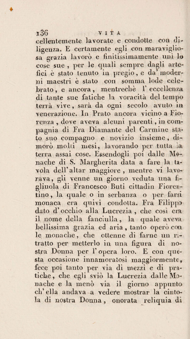 cellentemente lavorate e condotte con di* ligenza. E certamente egli con maraviglio- sa grazia lavorò e lìniùssimamente unì la cose sue , per le quali sempre dagli arte¬ fici è stato tenuto in pregio, e da’ moder¬ ni maestri è stato con somma lode cele¬ brato , e ancora, mentrechè 1’ eccellenza di tante sue fatiche la voracità del tempo terrà vive, sarà da ogni secolo avuto in venerazione. In Prato ancora vicino a Fio¬ renza , dove aveva alcuni parenti, in com¬ pagnia di Fra Diamante del Carmine sta¬ to suo compagno e novizio insieme, di¬ morò molli mesi, lavorando per tutta la terra assai cose. Essendogli poi dalle Mo¬ nache di S. Margherita data a fare la ta¬ vola dell’aitar maggiore , mentre vi lavo¬ rava, gli venne un giorno veduta una fi¬ gliuola di Francesco Buti cittadin Fioren¬ tino , la quale o in serbanza o per farsi monaca era quivi condotta. Fra Filippo dato d’occhio alla Lucrezia, che così era il nome della fanciulla, la quale aveva bellissima grazia ed aria , tanto operò con le monache, che ottenne di farne un ri¬ tratto per metterlo in una figura di no¬ stra Donna per V opera loro. E con que¬ sta occasione innamoratosi maggiormente, fece poi tanto per via di mezzi e di pra¬ tiche, che egli sviò la Lucrezia dalle Mo¬ nache e la menò via il giorno appunto ch’ella andava a vedere mostrar la cinto¬ la di nostra Donna, onorata reliquia di