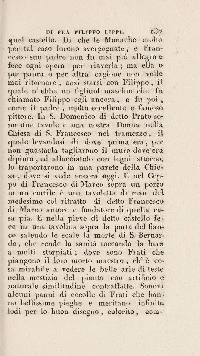 quel castello. Di che le Monache mollo per tal caso furono svergognate , e Fran¬ cesco suo padre non fu mai più allegro e fece ogni opera per riaverla ; ma ella o per paura o per altra cagione non volle mai ritornare , anzi starsi con Filippo , il quale n’ ebbe un fìgìiuol maschio che fu chiamato Filippo egli ancora, e fu poi 9 come il padre , molto eccellente e famoso pittore. In S. Domenico di detto Prato so¬ no due tavole e una nostra Donna nella Chiesa di S. Francesco nel tramezzo, il quale levandosi di dove prima era, per non guastarla tagliarono il muro dove era dipinto , ed allacciatolo con legni attorno, lo traportarono in una parete della Chie¬ sa , dove si vede ancora oggi. E nel Cep¬ po di Francesco di Marco sopra un pozzo in un cortile è una tavoletta di man del medesimo col ritratto di detto Francesco di Marco autore e fondatore di quella ca¬ sa pia. E nella pieve di detto castello fe¬ ce in una tavolina sopra la porta del fian¬ co salendo le scale la morte di S. Bernar¬ do , che rende la sanità toccando la bara a molti storpiati ; dove sono Fiati che piangono il loro morto maestro , eh’ è co¬ sa mirabile a vedere le belle arie di teste nella mestizia del pianto con artifìcio e naturale similitudine contraffatte. Sonovi alcuni panni di cocolle di Frati che han¬ no bellissime pieghe e meritano infinite lodi per lo buon disegno , colorito , com-