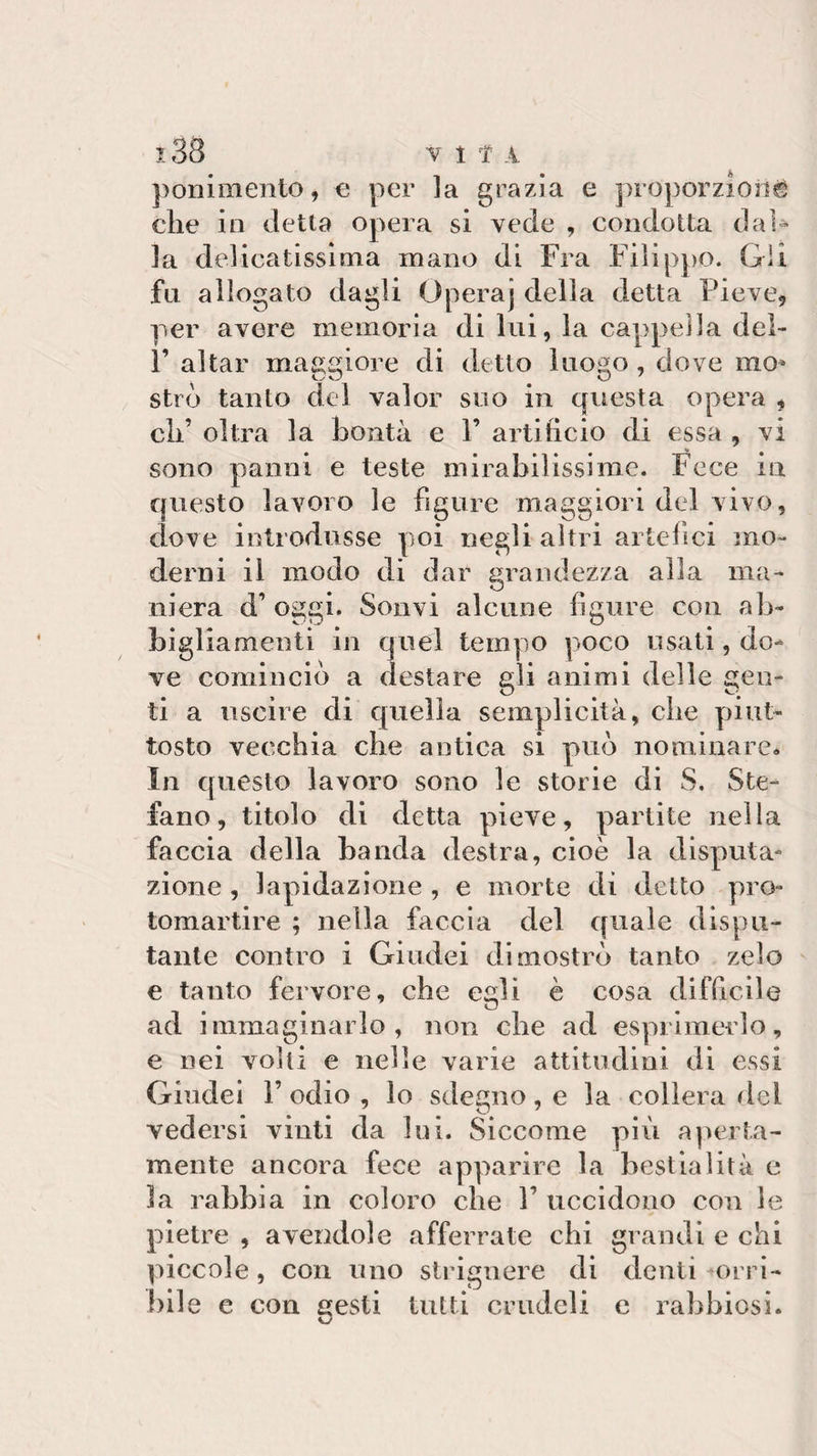 ponimento , e per la grazia e proporzioni elle in detta opera si vede , condotta dal¬ la delicatissima mano di Fra Filippo. Gli fa allogato dagli Opera] della detta Pieve, per avere memoria di lui, la cappella del- F aitar maggiore di detto luogo, dove mo* strò tanto del valor suo in questa opera , eli’ olirà la bontà e Y artificio di essa , vi sono panni e teste mirabilissime. Fece in questo lavoro le figure maggiori del vivo, dove introdusse poi negli altri artefici mo¬ derni il modo di dar grandezza alla ma¬ niera d’ oggi. Sonvi alcune figure con ab¬ bigliamenti in quel tempo poco usati, do¬ ve cominciò a destare gli animi delle gen¬ ti a uscire di quella semplicità, clic piut¬ tosto vecchia che antica si può nominare* In questo lavoro sono le storie di S. Ste¬ fano, titolo di detta pieve, partite nella faccia della banda destra, cioè la deputa¬ zione , lapidazione , e morte di detto prò- tomartire ; nella faccia del quale dispu¬ tante contro i Giudei dimostrò tanto zelo e tanto fervore, che egli è cosa difficile ad immaginarlo, non che ad esprimerlo, e nei volti e nelle varie attitudini di essi Giudei F odio , lo sdegno, e la collera del vedersi vinti da lui. Siccome più aperta¬ mente ancora fece apparire la bestialità e 3a rabbia in coloro clic V uccidono con le pietre , avendole afferrate chi grandi e chi piccole, con uno strignere di denti orri¬ bile e con sesti tutti crudeli e rabbiosi.