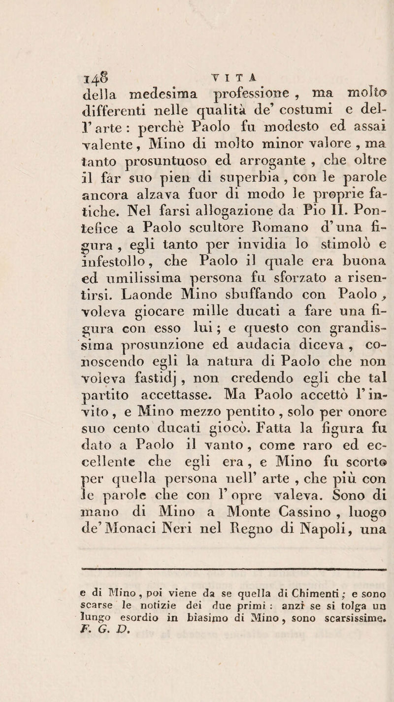 148 v I T A _ della medesima professione , ma molto differenti nelle qualità de’ costumi e del- r arte : perchè Paolo fu modesto ed assai •valente, Mino di molto minor valore , ma tanto presuntuoso ed arrogante , che oltre il far suo pien di superbia, con le parole ancora alzava fuor di modo le proprie fa¬ tiche. Nel farsi allogazione da Pio IL Pon¬ tefice a Paolo scultore Romano d’una fi¬ gura , egli tanto per invidia lo stimolò e infestollo, che Paolo il quale era buona ed umilissima persona fu sforzato a risen¬ tirsi. Laonde Mino sbuffando con Paolo y •voleva giocare mille ducati a fare una fi¬ gura con esso lui ; e questo con grandis¬ sima presunzione ed audacia diceva , co¬ noscendo egli la natura di Paolo che non Voleva fastidj , non credendo egli che tal partito accettasse. Ma Paolo accettò l’in¬ vito , e Mino mezzo pentito , solo per onore suo cento ducati giocò. Fatta la figura fu dato a Paolo il vanto , come raro ed ec¬ cellente che egli era, e Mino fu scorto per quella persona nell’ arte , che più con le parole che con 1’ opre valeva. Sono di mano di Mino a Monte Cassino , luogo de’Monaci Neri nel Regno di Napoli, una e di Mino, poi viene da se quella diChimenti; e sono scarse le notizie dei due primi : anzi se si tolga un lungo esordio in biasimo di Mino, sono scarsissime*