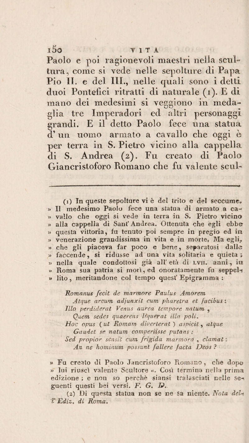 l5o VITA Paolo e poi ragionevoli maestri nella seni-* tura, come si vede nelle sepolture di Papa Pio II. e del III., nelle quali sono i detti duoi Pontefici ritratti di naturale (i). E di mano dei medesimi si veggiono in meda¬ glia tre Imperadori ed altri personaggi grandi. E il detto Paolo fece una statua d’un uomo armato a cavallo che oggi è per terra in S. Pietro vicino alla cappella di S. Andrea (2). Fu creato di Paolo Giancristoforo Romano che fu valente scul- (1) In queste sepolture vi è del trito e del seccume* » II medesimo Paolo fece una statua di armato a ca- » vallo che oggi si vede in terra in 8. Pietro vicino » alla cappella di Sant’Andrea. Ottenuta che egli ebbe » questa vittoria, fu tenuto poi sempre in pregio ed in » venerazione grandissima in vita e in morte. Ma egli? &gt;» che gli piaceva far poco e bene, separatosi dalle » faccende, si ridusse ad una vita solitaria e quieta; » nella quale condottosi già alt età di lvii. anni, in » Roma sua patria si morì, ed onoratamente fu seppellì » lito, meritandone col tempo quest’ Epigramma : Romanus fecit de marmore Paulus Amorem Atque arcuai adjunxit curri pharetra et facibui i Ilio perdiderat Venus aurea tempore natura , Quem sedei quaereus Uquerat illa poli. Hoc opus ( ut Romam diverlerat ) aspidi , atque Gaudet se natura comperasse putans : Sed propior scnsit cura frigida marmora , clamai : An ne hominum possunt fallerà facta Deos ? » Fu creato di Paolo Jancristoforo Romano , che dopo » lui riuscì valente Scultore «. Così termina nella prima edizione ; e non so perchè siansi tralasciati nelle se-, guenti questi bei versi. F. G. D. (2) Di questa statua non se ne sa niente. Nota del*