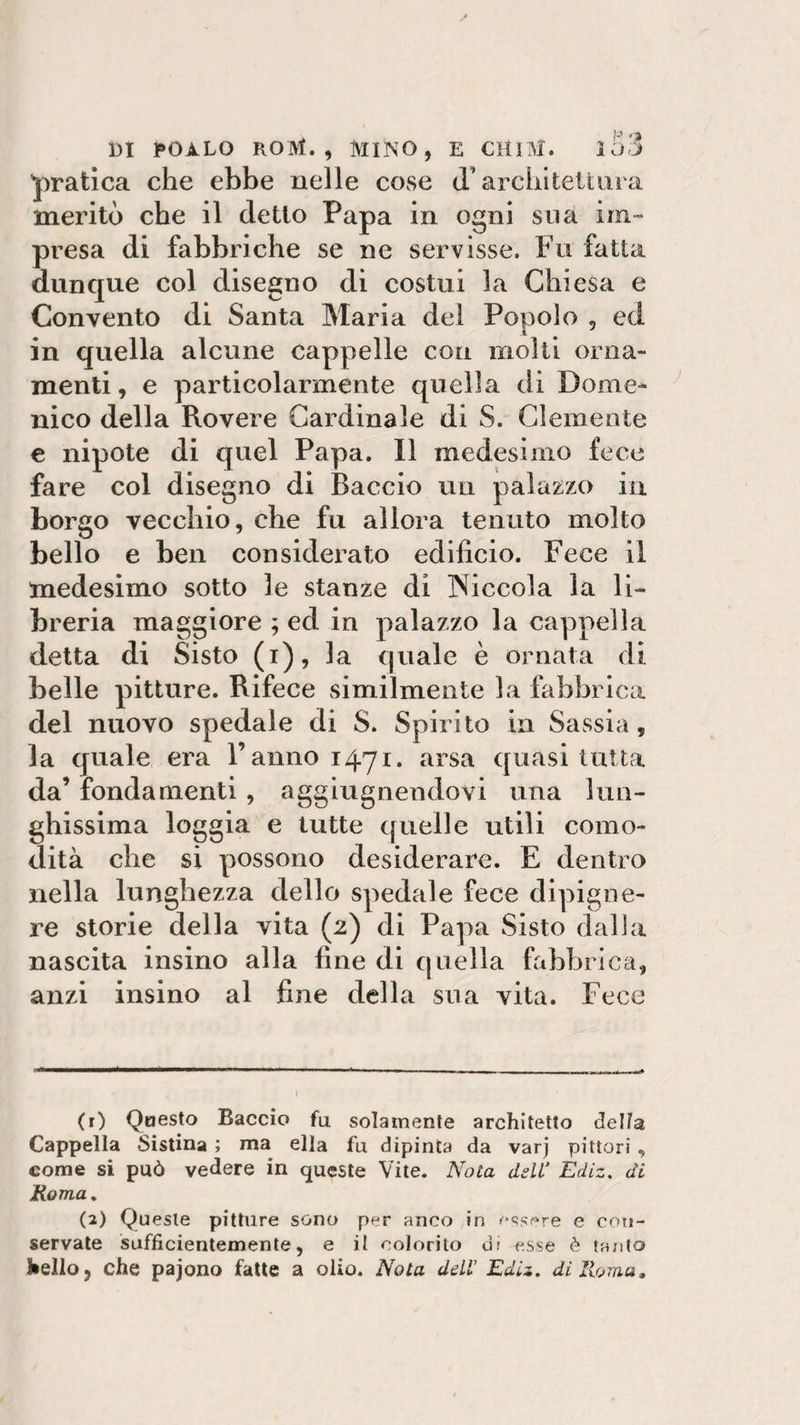 pratica che ebbe nelle cose (l’architettura meritò che il eletto Papa in ogni sua im¬ presa di fabbriche se ne servisse. Fu fatta dunque col disegno di costui la Chiesa e Convento di Santa Maria del Popolo , ed in quella alcune cappelle con molti orna¬ menti , e particolarmente quella di Dome¬ nico della Rovere Cardinale di S. Clemente e nipote di quel Papa. Il medesimo fece fare col disegno di Baccio un palazzo in borgo vecchio, che fu allora tenuto molto bello e ben considerato edificio. Fece il medesimo sotto le stanze di piccola la li¬ breria maggiore ; ed in palazzo la cappella detta di Sisto (i), la quale è ornata di belle pitture. Rifece similmente la fabbrica del nuovo spedale di S. Spirito in Sassia, la quale era l’anno 1471. arsa quasi tutta da’ fondamenti , aggiugnendovi una lun¬ ghissima loggia e tutte quelle utili como¬ dità che si possono desiderare. E dentro nella lunghezza dello spedale fece dipigne- re storie della vita (2) di Papa Sisto dalia nascita insino alla fine di quella fabbrica, anzi insino al fine della sua vita. Fece (r) Questo Baccio fu solamente architetto della, Cappella Sistina ; ma ella fu dipinta da varj pittori , come si può vedere in queste Vite. Nota dell1 Ediz. di Roma. (2) Queste pitture sono per anco in essere e con¬ servate sufficientemente, e il colorito di esse è tanto J*ello3 che pajono fatte a olio. Nota dell’ Ediz, di Roma.