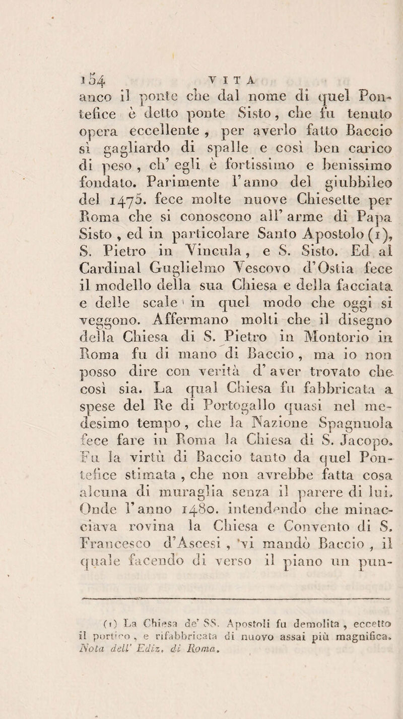 ! 54 VITA anco iì ponte che dal nome dì quel Pon¬ tefice è detto ponte Sisto, die fu tenuto opera eccellente , per averlo fatto Baccio sì gagliardo di spalle e così ben carico di peso , eli’ egli è fortissimo e benissimo fondato. Parimente Fanno del giubbiìeo del 1470. fece molte nuove Chiesette per Poma, che si conoscono all’ arme di Papa. Sisto , ed in particolare Santo Apostolo (1), S. Pietro in \incn3a, e S. Sisto. Ed al Cardinal Guglielmo Vescovo d’Ostia fece il modello della sua Chiesa e della facciata e delle scale 1 in quel modo che oggi si veggono. Affermano molti che il disegno della Chiesa di S. Pietro in Molitorio in Roma fu di mano di Baccio , ma io non posso dire con verità d’ aver trovato che così sia. La qual Chiesa fu fabbricata a spese del Pie di Portogallo quasi nel me¬ desimo tempo , che la Nazione Spoglinola fece fare in Pi0111 a la Chiesa di S. Jacopo» Fu la virtù di Baccio tanto da quel Pon¬ tefice stimata , che non avrebbe fatta cosa alcuna di muraglia senza il parere di lui. Onde Fanno 1480. intendendo che minac¬ ciava rovina la Chiesa e Convento di S. Francesco d’Ascesi , ‘vi mando Baccio , il quale facendo eli verso il piano un pun- (0 La Chiesa de’ SS. Apostoli fa demolita, eccetto il portico , e rifabbricata di nuovo assai più magnifica. Nota dell’ Edlz, di Roma,