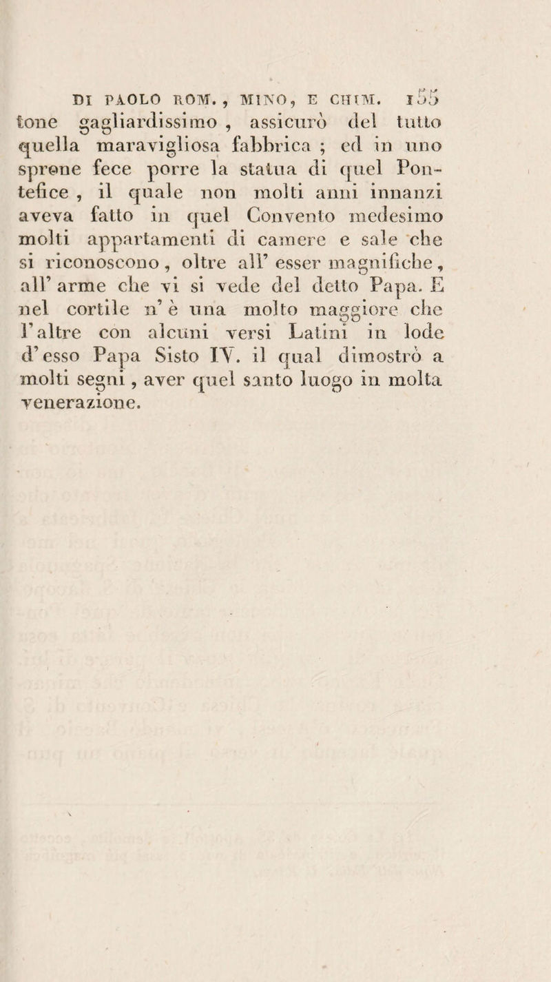 tono gagliardissimo , assicurò del tutto quella maravigliosa fabbrica ; ed in uno sprone fece porre la statua di quel Pon¬ tefice , il quale non molti anni innanzi aveva fatto in quel Convento medesimo molti appartamenti di camere e sale che si riconoscono, oltre all’esser magnifiche, all’ arme che vi si vede del detto Papa. E nel cortile n è una molto maggiore che V altre con alcuni versi Latini in lode d’esso Papa Sisto IY. il qual dimostrò a molti segni, aver quel santo luogo in molta venerazione.