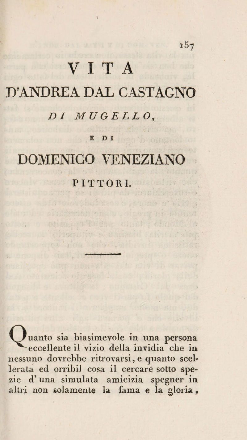 VITA D’ANDREA DAL CASTAGNO DI MUGELLO, • - &lt; » EDI DOMENICO VENEZIANO PITTORI. \Juanto sia biasimevole in una persona ^eccellente il vizio della invidia che in nessuno dovrebbe ritrovarsi, e quanto scel¬ lerata ed orribil cosa il cercare sotto spe¬ zie d’una simulata amicizia spegner in altri non solamente la fama e la gloria,