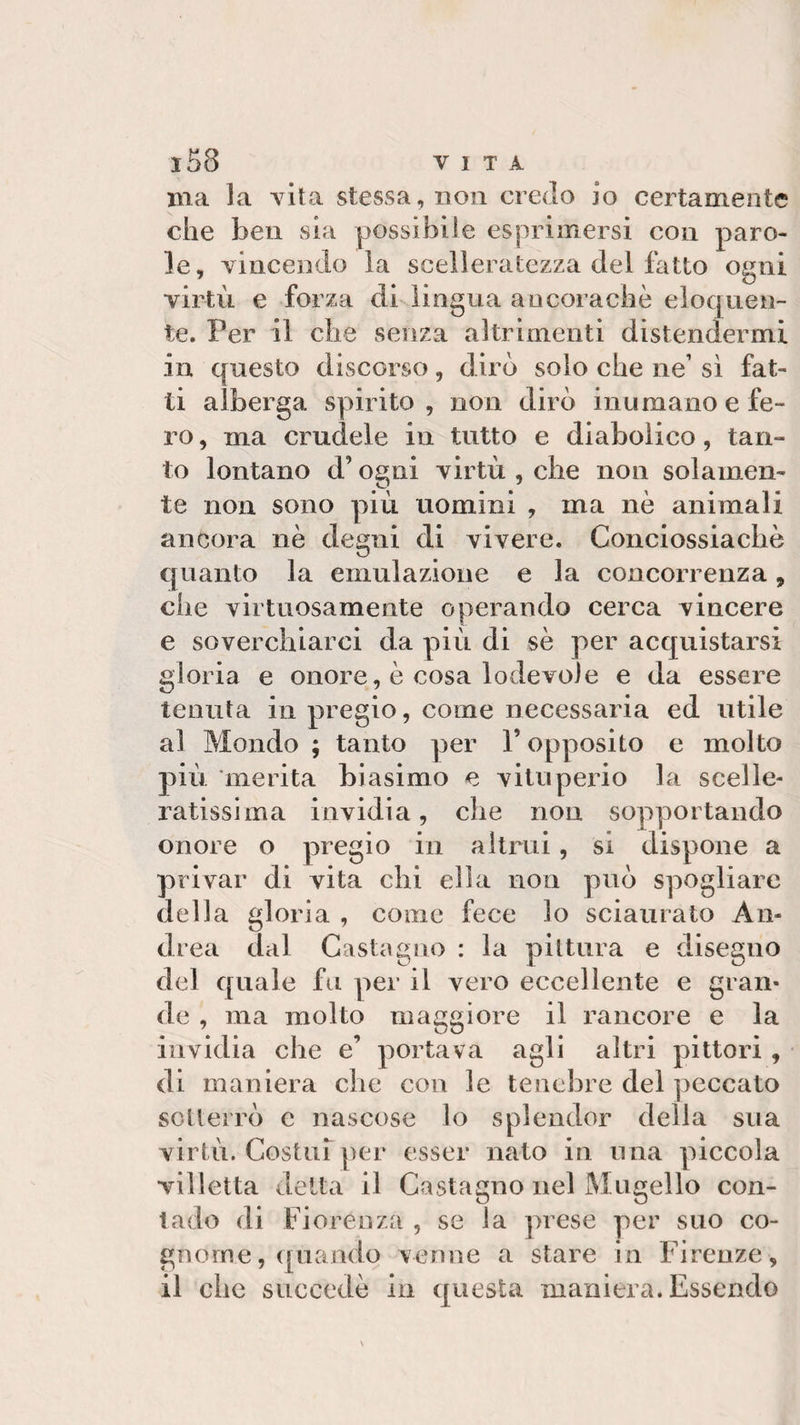 ma la vita stessa, non credo io certamente che ben sia possibile esprimersi con paro¬ le, vincendo la scelleratezza del fatto ogni virtù e forza di lingua ancoraché eloquen¬ te. Per il che senza altrimenti distendermi in questo discorso, dirò solo che ne’ sì fat¬ ti alberga spirito, non dirò inumano e fe¬ ro , ma crudele in tutto e diabolico, tan¬ to lontano d’ogni virtù , che non solamen¬ te non sono più uomini , ma nè animali ancora nè degni di vivere. Conciossiacbè quanto la emulazione e la concorrenza, che virtuosamente operando cerca vincere e soverchiarci da più di sè per acquistarsi gloria e onore, è cosa lodevole e da essere tenuta in pregio, come necessaria ed utile al Mondo ; tanto per l’opposito e molto più merita biasimo e vituperio la scelle¬ ratissima invidia, che non sopportando onore o pregio in altrui, si dispone a privar di vita chi ella non può spogliare della gloria , come fece lo sciaurato An¬ drea dal Castagno : la pittura e disegno del quale fu per il vero eccellente e gran¬ de , ma molto maggiore il rancore e la invidia che e’ portava agli altri pittori , di maniera che con le tenebre del peccato sotterrò e nascose lo splendor della sua virtù. Costui per esser nato in una piccola villetta detta il Castagno nel Mugello con¬ tado di Fiorenza , se la prese per suo co¬ gnome, «piando venne a stare in Firenze, il che succede in questa maniera. Essendo