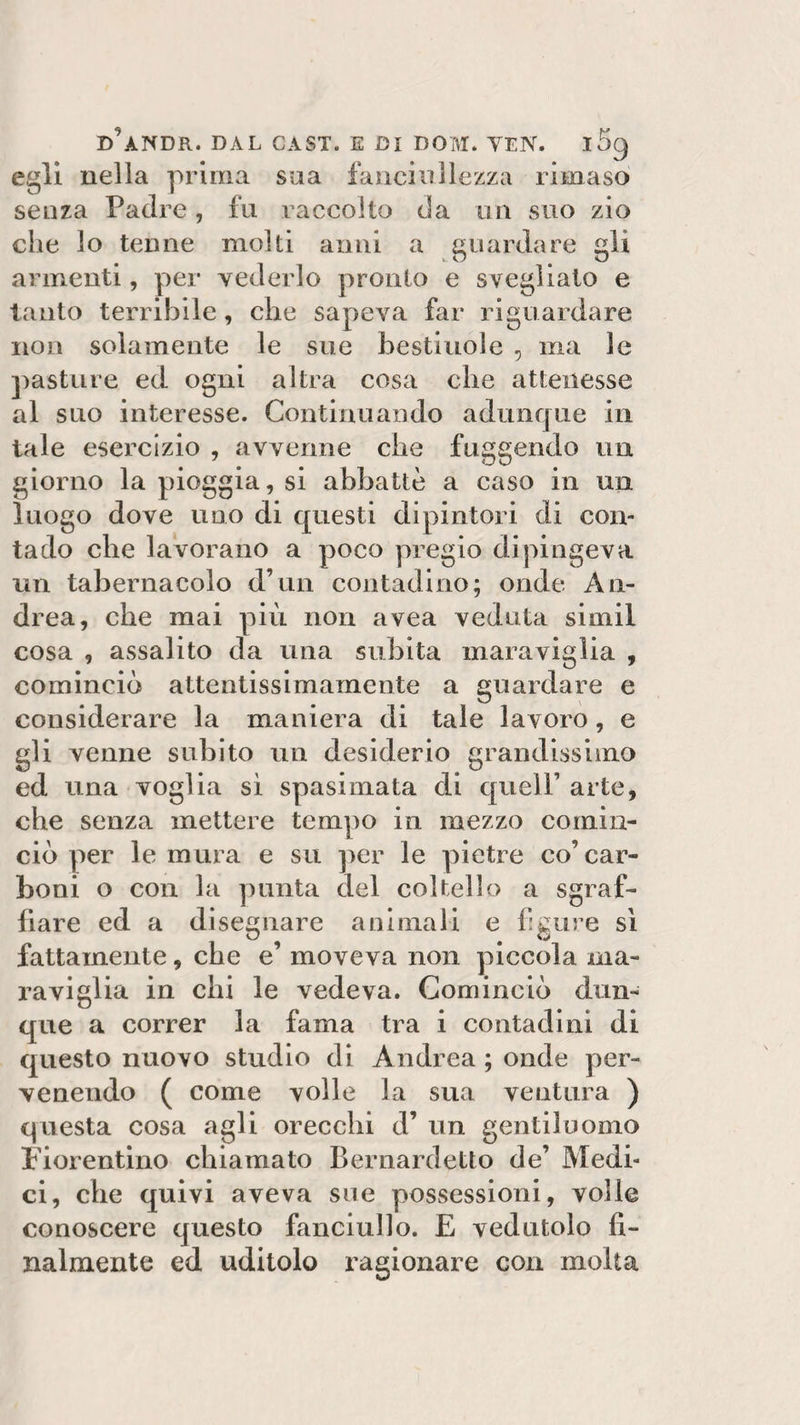 d'andr. dal cast, e di dom. yen. i5g egli nella prima sua fanciullezza ri ma so senza Padre, fu raccolto da un suo zio che lo tenne molti anni a guardare gli armenti, per vederlo pronto e svegliato e tanto terribile, che sapeva far riguardare non solamente le sue bestiuole 3 ma le pasture ed ogni altra cosa che attenesse al suo interesse. Continuando adunque in tale esercizio , avvenne che fuggendo un giorno la pioggia, si abbattè a caso in un luogo dove uno di questi dipintori di con¬ tado che lavorano a poco pregio dipingeva un tabernacolo d’un contadino; onde An¬ drea, che mai più non avea veduta sirnil cosa , assalito da una subita maraviglia , cominciò attentissimamente a guardare e considerare la maniera di tale lavoro, e gli venne subito un desiderio grandissimo ed una voglia sì spasimata eli quell’ arte, che senza mettere tempo in mezzo comin¬ ciò per le mura e su per le pietre co’ car¬ boni o con la punta del coltello a sgraf¬ fiare ed a disegnare animali e figure sì fattamente, che e’ moveva non piccola ma¬ raviglia in chi le vedeva. Cominciò dun¬ que a correr la fama tra i contadini di questo nuovo studio di Andrea ; onde per¬ venendo ( come volle la sua ventura ) questa cosa agli orecchi d’ un gentiluomo Fiorentino chiamato Bernard etto de’ Medi¬ ci, che quivi aveva sue possessioni, volle conoscere questo fanciullo. E vedutolo fi¬ nalmente ed uditolo ragionare con molta