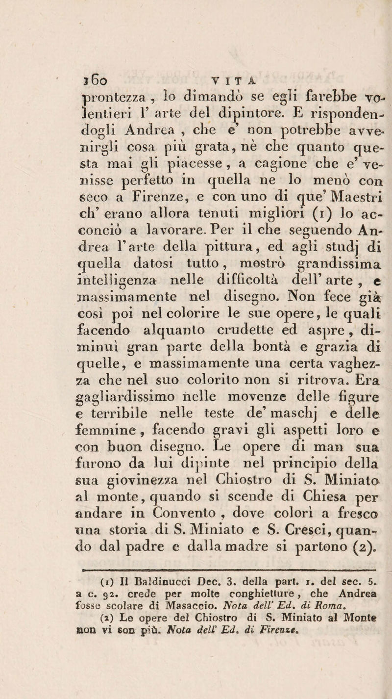 prontezza , lo dimandò se egli farebbe vo¬ lentieri T arte del dipintore. E risponden¬ dogli Andrea , che e’ non potrebbe avve¬ nirgli cosa più grata, nè che quanto que¬ sta mai gli piacesse , a cagione che e’ ve¬ nisse perfetto in quella ne lo menò con seco a Firenze, e con uno di que’Maestri eh’ erano allora tenuti migliori (i) lo ac¬ conciò a lavorare. Per il che seguendo An¬ drea l’arte della pittura, ed agli studj di quella datosi tutto, mostrò grandissima intelligenza nelle difficoltà dell’ arte , e massimamente nel disegno. Non fece già così poi nel colorire le sue opere, le quali facendo alquanto crudette ed aspre, di¬ minuì gran parte della bontà e grazia di quelle, e massimamente una certa vaghez¬ za che nel suo colorito non si ritrova. Era gagliardissimo nelle movenze delle figure e terribile nelle teste de’ maschj e delle femmine, facendo gravi gli aspetti loro e con buon disegno. Le opere di man sua furono da lui dipinte nel principio della sua giovinezza nel Chiostro di S. Miniato al monte, quando si scende di Chiesa per andare in Convento , dove colorì a fresco una storia di S. Miniato e S. Cresci, quan¬ do dal padre e dalla madre si partono (2). (1) Il Baldinucci Dee. 3. della part. 1. del sec. 5. a c. 92. crede per molte conghietture, che Andrea fosse scolare di Masaccio. Nota dell’ Ed. di Roma. (2) Le opere del Chiostro di S. Miniato al Monte non vi bob più. Nota dell’ Ed. di Firenze.