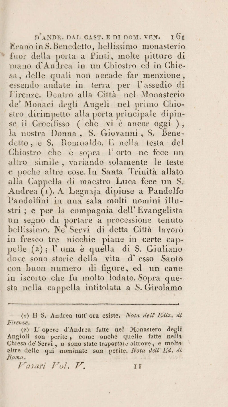 Erano inS.Benedetto, bellissimo monasterio fuor della porta a Finti, molte pittare di mano d’Andrea in un Chiostro ed in Chie¬ sa, delle quali non accade far menzione, essendo andate in terra per l’assedio di Firenze. Dentro alla Città nel Monasterio de’ Monaci degli Angeli nel primo Chio¬ stro dirimpetto alla porta principale dipin¬ se il Crocifisso ( che vi è ancor oggi ) , la nostra Donna , $. Giovanni , S. Bene¬ detto , e S. Romualdo. E nella testa del Chiostro che è sopra V orto ne lece un altro simile , variando solamente le teste e poche altre cose. In Santa Trinità allato alla Cappella di maestro Luca fece un S. Andrea (i). A Legnaja dipinse a Pandolfo Pandolfini in una sala molti uomini illu¬ stri ; e per la compagnia dell’ Evangelista un segno da portare a processione tenuto bellissimo. Ne’ Servi di detta Città lavorò iii fresco tre nicchie piane in certe cap¬ pelle (2) ; F una è quella di S. Giuliano dove sono storie della vita d’ esso Santo con buon numero di figure, ed un cane in iscorto che fu molto iodato. Sopra que¬ sta nella cappella intitolata a S. Girolamo (*) Il S. Andrea tuttora esiste. Nota dell' Ediz. di Firenze. (2) L’ opere d’Andrea fatte nel Monastero degli Angioli son perite , come anche quelle fatte nella Chiesa de Servi , o sono state trapelalo altrove, e molte altre delle qui nominate son perite. Nota dell' Ed. di Roma.
