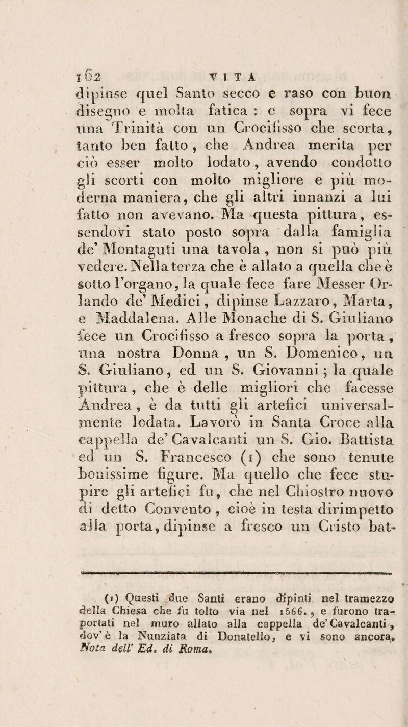 dipinse quel Santo secco e raso con Buon disegno e molta fatica : e sopra vi fece una Trinità con un Crocifisso che scorta, tanto ben fatto, che Andrea merita per ciò esser molto lodato, avendo condotto gli scorti con molto migliore e più mo¬ derna maniera, che gli altri innanzi a lui fatto non avevano. Ma questa pittura, es¬ sendovi stato posto sopra dalla famiglia de’ Montaguti una tavola , non si può più vedere. Nella terza che è allato a quella che è sotto Forgano, la quale fece fare Messer Or¬ lando de’Medici, dipinse Lazzaro, Marta, e Maddalena. Alle Monache di S. Giuliano fece un Crocifìsso a fresco sopra la porta , una nostra Donna , un S. Domenico, un 8. Giuliano, ed un S. Giovanni ; la quale pittura , che è delle migliori che facesse Andrea , è da tutti gli artefici universal¬ mente lodata. Lavorò in Santa Croce alla cappella de’ Cavalcanti un S. Gio. Battista ed un S. Francesco (1) che sono tenute bonissime figure. Ma quello che fece stu¬ pire gli artefici fu, che nel Chiostro nuovo di detto Convento , cioè in testa dirimpetto alla porta, dipinse a fresco un Cristo bat- I in ITI ITI ramoKa—mu 1* m.» rww—ir mtmjtitmmmn,, M (0 Questi due Santi erano dipinti nel tramezzo della Chiesa che fu tolto via nel 1566., e furono tra¬ portati nel muro allato alla cappella de’Cavalcanti, dov’è la Nunziata di Donatello, e vi sono ancora* Noia dell' Ed. di Roma,