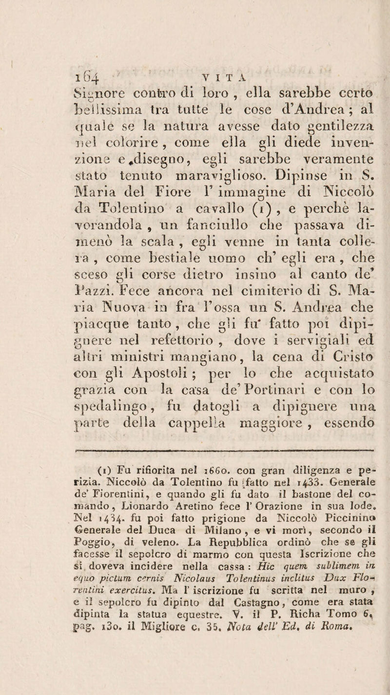 Signore contro di loro , ella sarebbe certo O 7 bellissima tra tutte le cose cVAndrea ; al quale se la natura avesse dato gentilezza nel colorire , come ella gli diede inven¬ zione e*disegno, egli sarebbe veramente stato tenuto maraviglioso. Dipinse in S. Maria del Fiore Y immagine di Niccolò da Tolentino a cavallo (i) , e perchè la¬ vorandola , un fanciullo che passava di¬ menò la scala , egli venne in tanta colle¬ ra , come bestiale uomo eh’ egli era , che sceso gli corse dietro insino al canto de Pazzi. Fece ancora nel cimiterio di S. Ma¬ ria Nuova in fra Fossa un S. Andrea che piacque tanto , che gii fu' fatto poi dipi— gnere nel refettorio , dove i servigiali ed altri ministri mangiano, la cena di Cristo con gli Apostoli ; per lo che acquistato grazia con la casa de’ Portinari e con lo spedalingo, fu datogli a dipi gnere una parte della cappella maggiore , essendo (i) Fa’rifiorita nel 3660. con gran diligenza e pe¬ rizia. Niccolò da Tolentino fu (fatto nel 1433. Generale de’ Fiorentini, e quando gli fu dato il bastone del co¬ mando , Lionardo Aretino fece 1’ Orazione in sua lode. Nel 1434* fu poi fatto prigione da Niccolò Piccinini* Generale del Duca di Milano, e vi morì, secondo il Poggio, di veleno. La Repubblica ordinò che se gli facesse il sepolcro di marmo con questa Iscrizione che si doveva incidere nella cassa : Hic quem sublimem in equo pictum cernis Nicolaus Tolentinus inclltus Dux Irlo-, reatini exercitus. Ma 1’ iscrizione fu scritta nel muro , e il sepolcro fu dipinto dal Castagno, come era stata dipinta la statua equestre. V. il P. Richa Tomo 6«. pag. i3o. il Migliore c. 35. Nota dell* Ed. di Roma.