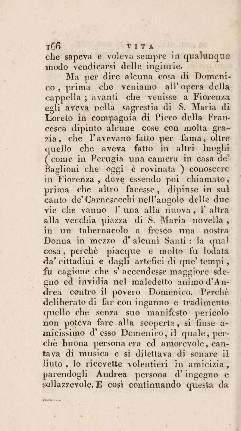 ì66 VITA che sapeva e voleva sempre in qualunque modo vendicarsi delle ingiurie. Ma per dire alcuna cosa di Domeni¬ co , prima che veniamo all’ opera della cappella ; avanti che venisse a Fiorenza egli aveva nella sagrestia di S. Maria di Loreto in compagnia di Piero della Fran¬ cesca dipinto alcune cose con molta gra¬ zia, che l’avevano fatto per fama, oltre quello che aveva fatto in altri luoghi ( come in Perugia una camera in casa de Baglioni che oggi è rovinata ) conoscere in Fiorenza, dove essendo poi chiamato, prima che altro facesse, dipinse in sul canto de’Carnesecchi neH’angoìo delle due vie che vanno 1’ una alla nuova , 1’ altra alla vecchia piazza di S. Maria novella , in un tabernacolo a fresco una nostra Donna in mezzo d’ alcuni Santi : la qual cosa, perchè piacque e molto fu lodata da’ cittadini e dagli artefici di que’ tempi, fu cagione che s’ accendesse maggiore sde¬ gno ed invidia nel maledetto animo d’An- drea contro il povero Domenico. Perchè deliberato di far con inganno e tradimento quello che senza suo manifesto pericolo non poteva fare alla scoperta , si finse a- micissimo d’esso Domenico, il quale, per¬ chè buona persona era ed amorevole, can¬ tava di musica e si dilettava di sonare il liuto , lo ricevette volentieri in amicizia, parendogli Andrea persona d’ingegno e sollazzevole. E così continuando questa da !