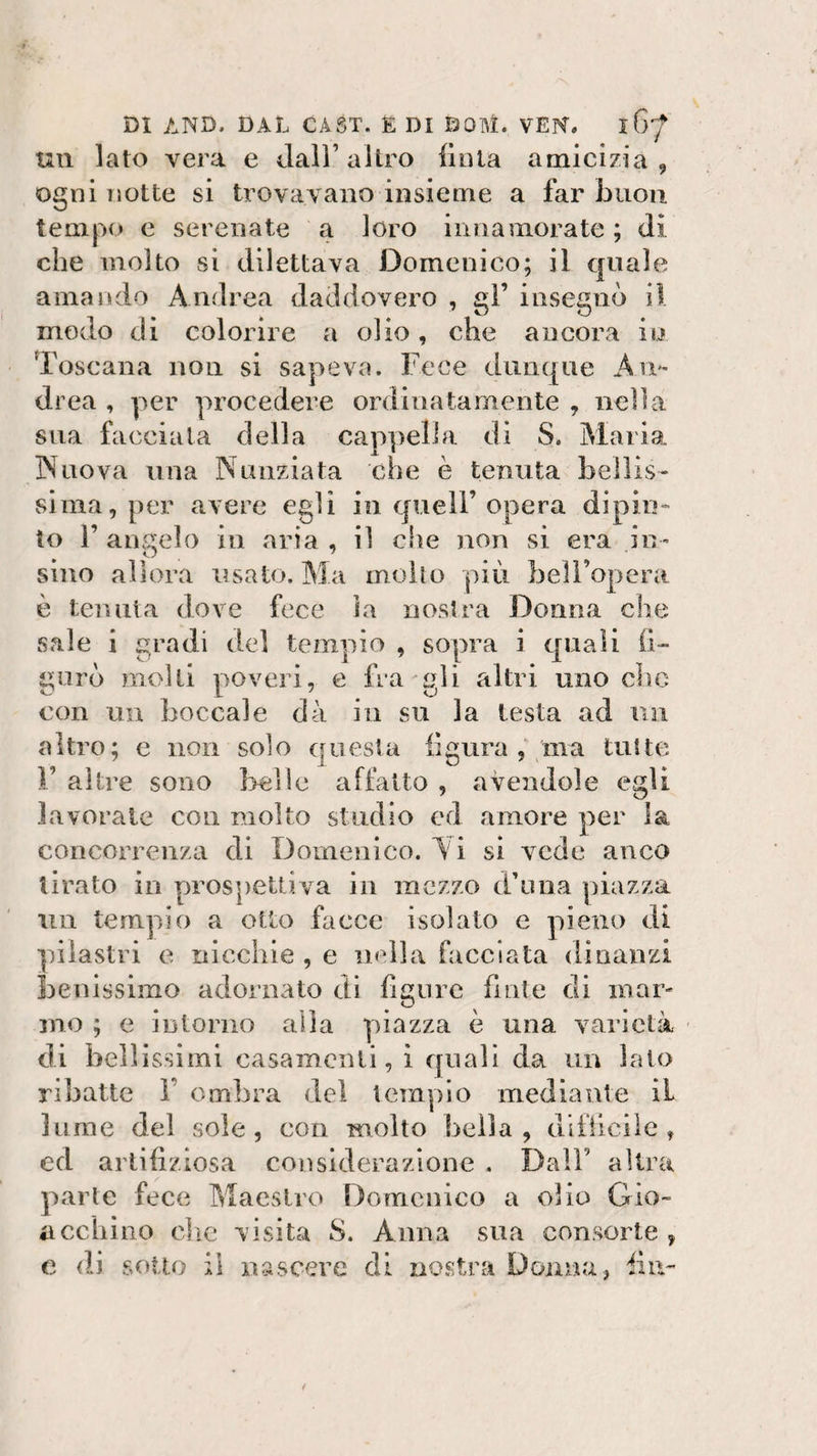 un lato vera e dall’altro Unta amicizia, ogni notte si trovavano insieme a far buon tempo e serenate a loro innamorate ; di che molto si dilettava Domenico; il quale amando Andrea daddovero , gl’ insegnò il modo di colorire a olio, che ancora io Toscana non si sapeva. Fece dunque An¬ drea , per procedere ordinatamente , nella sua facciata della cappella di S. Maria Nuova una Nunziata che è tenuta bellis¬ sima, per avere egli in quell’ opera dipin¬ to 1’ angelo in aria , il che non si era na¬ sino allora usato. Ma mollo più belFopera è tenuta dove fece la nostra Donna che sale i gradi del tempio , sopra i quali li¬ guri molti poveri, e fra gli altri uno che con un boccale dà in su la testa ad un altro; e non solo questa figura , ma tutte V altre sono Irei le affatto , avendole egli lavorate con molto studio ed amore per la concorrenza di Domenico. Vi si vede anco tirato in prospettiva in mezzo d’ima piazza un tempio a otto facce isolato e pieno di pilastri e nicchie , e nella facciata dinanzi benissimo adornato di figure finte di inar¬ mo ; e intorno alla piazza è una varietà di bellissimi casamenti, i quali da un lato ribatte 1 ombra del tempio mediante il lume del sole, con molto bella, difficile, ed artifiziosa considerazione . Dall altra parte fece Maestro Domenico a olio Gio¬ ii echino che visita S. Anna sua consorte , c di sotto il nascere di nostra Donna, fin-