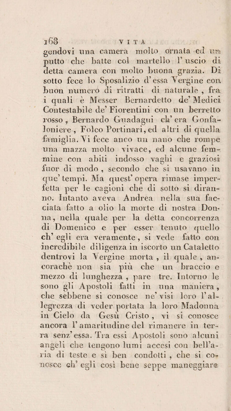 gendovi ima camera molto ornata ed im putto die batte col martello l’uscio di detta camera con molto buona grazia. Di sotto fece lo Sposalizio d’essa Vergine eoa buon numero di ritratti di naturale , fra i quali è Messer Bernardetto de’Medici Contestabile de’ Fiorentini con un berretto rosso, Bernardo Guadagni ch’era Gonfa¬ loniere, Folco Portinari, ed altri di quella famiglia. Vi fece anco un nano che rompe una mazza molto vivace, ed alcune fem¬ mine con abiti indosso vaghi e graziosi fuor di modo , secondo die si usavano in que’ tempi. Ma quest’opera rimase imper¬ fetta per le cagioni die di sotto si diran¬ no. Intanto aveva Andrea nella sua fac¬ ciata fatto a olio la morte di nostra Don¬ na, nella quale per la detta concorrenza di Domenico e per esser tenuto quello eh’ egli era veramente , si vede fatto con incredibile diligenza in iscorto un Cataletto dentrovi la A ergine morta , il quale , an¬ coraché non sia più che un braccio e mezzo di lunghezza , pare tre. Intorno le sono gli Apostoli fatti in una mauiera , che sebbene si conosce ne’visi loro l’al¬ legrezza di veder portata la loro Madonna in Cielo da Gesù Cristo , vi si conosce ancora F amaritudine del rimanere in ter¬ ra senz’essa. Tra essi Apostoli sono alcuni angeli che tengono lumi accesi con bell’a¬ ria di teste c si ben condotti , che si co¬ nosce di’ egli cosi bene seppe maneggiar®