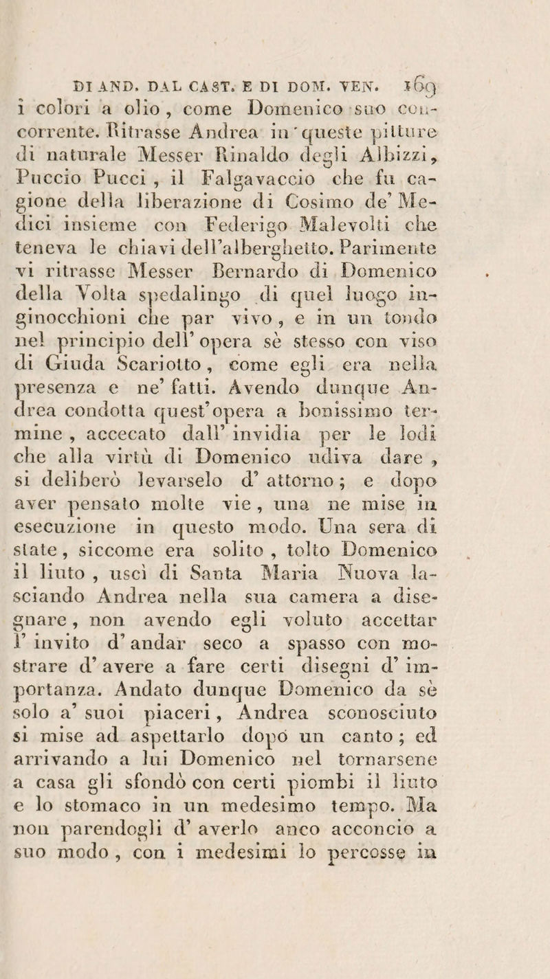 ì colori a olio , come Domenico suo con¬ corrente. Ritrasse Andrea in'queste pitture di naturale Messer Rinaldo degli Albizzi, Puccio Pucci , il Falgavaccio che fu ca¬ gione della liberazione di Cosimo de’Me¬ dici insieme con Federico Malevoli! che teneva le chiavi delPalberghetto. Parimente vi ritrasse Messer Bernardo di Domenico della Volta spedalingo di quel luogo in- ginocchioni che par vivo , e in un tondo nel principio dell’ opera sè stesso con v iso di Giuda Scari otto, come egli era nella presenza e ne’ fatti. Avendo dunque An¬ drea condotta quest’opera a bollissimo ter¬ mine , accecato dall’ invidia per le lodi che alla virtù di Domenico udiva dare , si deliberò levarselo d’ attorno ; e dopo aver pensato molte vie , una ne mise in esecuzione in questo modo. Una sera di state, siccome era solito , tolto Domenico il liuto , uscì di Santa Maria Nuova la¬ sciando Andrea nella sua camera a dise¬ gnare , non avendo egli voluto accettar 1’ invito d’andar seco a spasso con mo¬ strare d’ avere a fare certi disegni d’ im¬ portanza. Andato dunque Domenico da sè solo a’ suoi piaceri, Andrea sconosciuto si mise ad aspettarlo dopo un canto ; ed arrivando a lui Domenico nel tornarsene a casa gli sfondò con certi piombi il liuto e lo stomaco in un medesimo tempo. Ma non parendogli d’ averlo anco acconcio a suo modo , con i medesimi lo percosse in