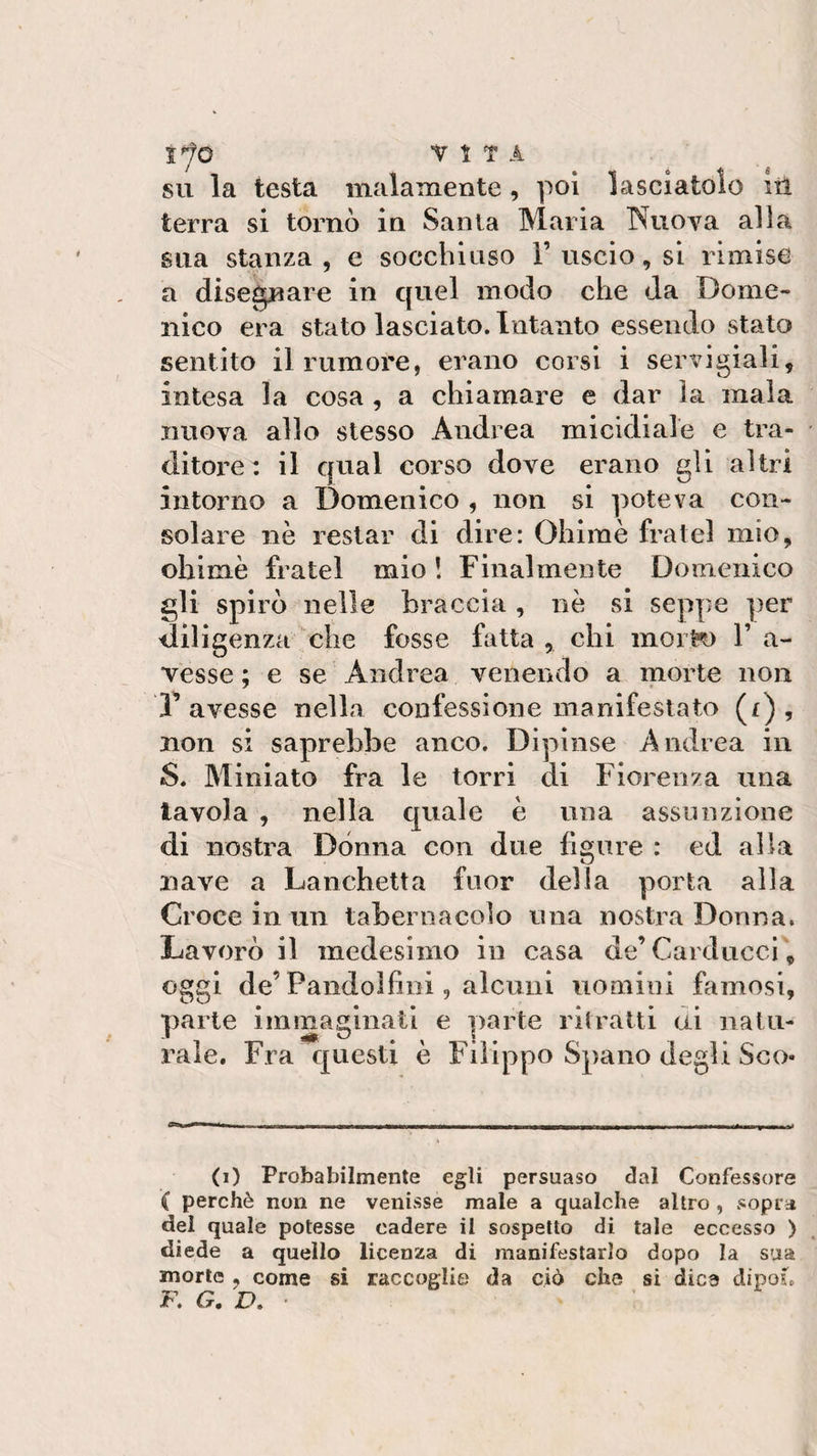 su la testa malamente , poi lasciatolo ut terra si tornò in Santa Maria Nuova alla sua stanza, e socchiuso F uscio, si rimise a disegnare in quel modo che da Dome¬ nico era stato lasciato. Intanto essendo stato sentito il rumore, erano corsi i servigi-ali, intesa la cosa , a chiamare e dar la mala nuova allo stesso Andrea micidiale e tra¬ ditore : il qual corso dove erano gli altri intorno a Domenico , non si poteva con¬ solare nè restar di dire: Ohimè fratei mio, ohimè fratei mio ! Finalmente Domenico gli spirò nelle braccia, nè si seppe per diligenza che fosse fatta , chi morèo F a- vesse ; e se Andrea venendo a morte non T avesse nella confessione manifestato (f) , non si saprebbe anco. Dipinse Andrea in S. Miniato fra le torri di Fiorenza una tavola , nella quale è una assunzione di nostra Dònna con due figure : ed alla nave a Lanchetta fuor della porta alla Croce in un tabernacolo una nostra Donna. Lavorò il medesimo in casa de’Carducci, oggi de’Pandolfini, alcuni uomini famosi, parte immaginati e parte ritratti ai natu¬ rale. Fra questi è Filippo Spano degli Sco¬ ti) Probabilmente egli persuaso dal Confessore ( perchè non ne venisse male a qualche altro , sopra del quale potesse cadere il sospetto di tale eccesso ) diede a quello licenza di manifestarlo dopo la sua morte , come si raccoglie da ciò che si dice dipoi*