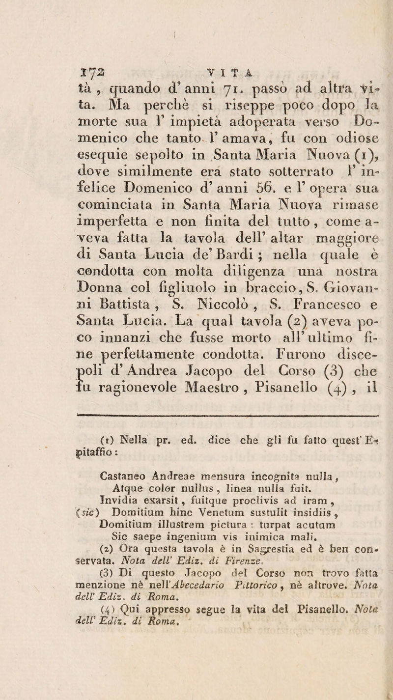 VITA tà , quando d'anni 71. passò ad altra vi- ta. Ma perchè si riseppe poco dopo la morte sua 1’ impietà adoperata verso Do¬ menico che tanto l’amava, fu con odiose esequie sepolto in Santa Maria Nuova (1), dove similmente era stato sotterrato 1’ in¬ felice Domenico d’ anni ò6. e 1’ opera sua cominciala in Santa Maria Nuova rimase imperfetta e non finita del tutto , come a- veva fatta la tavola dell’ aitar maggiore di Santa Lucia de’ Bardi ; nella quale è condotta con molta diligenza una nostra Donna col figliuolo in braccio, S. Giovan¬ ni Battista , S. Niccolò , S. Francesco e Santa Lucia. La qual tavola (2) aveva po¬ co innanzi che fusse morto all’ultimo fi¬ ne perfettamente condotta. Furono disce¬ poli d’Andrea Jacopo del Corso (3) che fu ragionevole Maestro , Pisanello (4) , il (1) Nella pr. ed. dice che gli fu fatto quest’E** pitaffio : Castaneo Andreae mensura incognita nulla, Atque color nullus , linea nulla fuit. Invidia exarsit , fuitque proclivis ad iram , '(sic) Domitium hinc Venetum sustulit insidiis , Domitium illustrerai piclura : turpat acutum Sic saepe ingenìum vis inimica mali. (2) Ora questa tavola è in Sagrestia ed è ben con¬ servata. Nota dell Ediz. di Firenze (3) Di questo Jacopo del Corso non trovo fatta menzione nè nell’Abecedario Pittorico, nè altrove. Nota dell’ Ediz. di Roma. (4) Qui appresso segue la vita del Pisanello. Nola