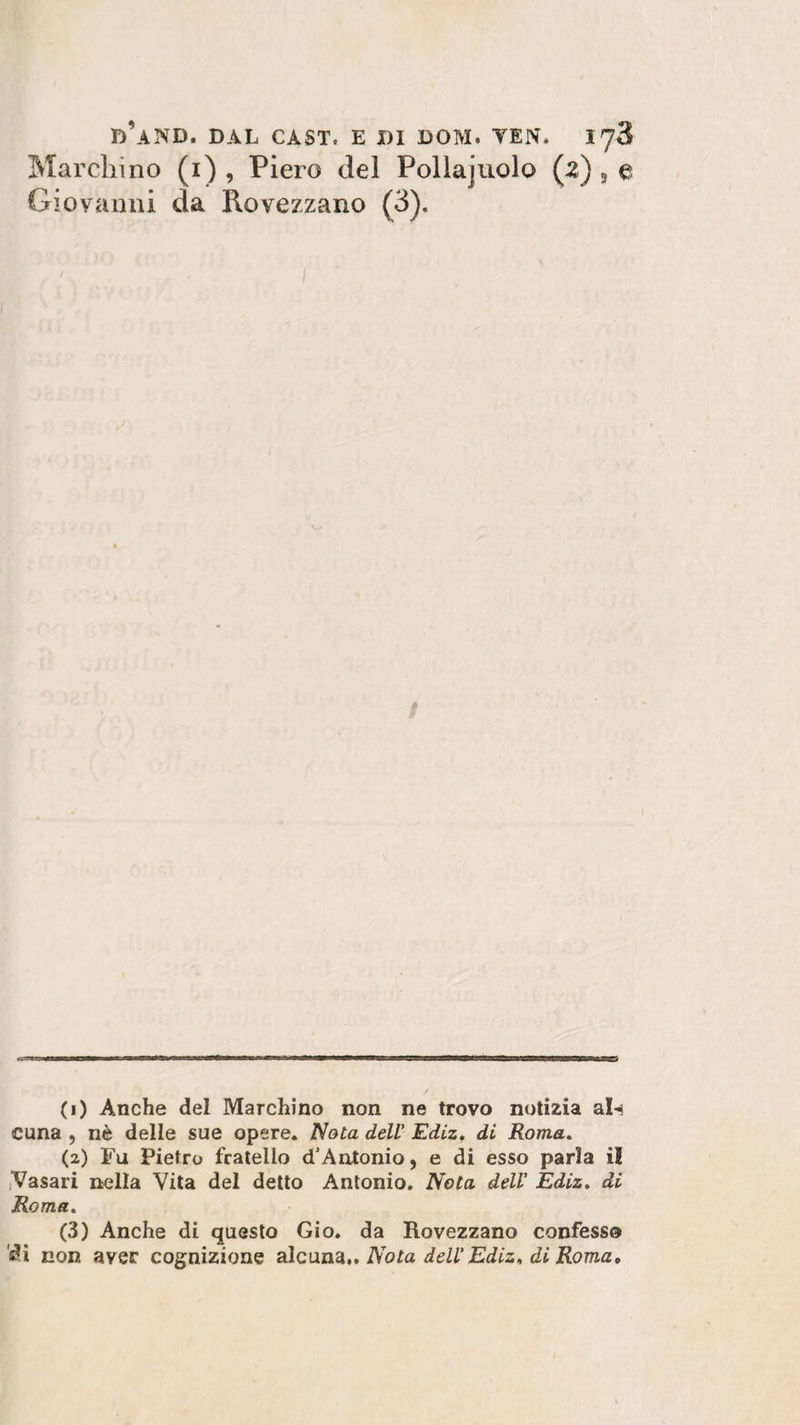 Marchino (i) , Piero del Pollajuolo (2) , e Giovanni da Rovezzano (3). / (1) Anche del Marchino non ne trovo notizia al»* cuna , nè delle sue opere. Nota dell Ediz. di Roma. (2) Fu Pietro fratello d'Antonio, e di esso parla i! Vasari nella Vita del detto Antonio. Nota dell Ediz. di Roma. (3) Anche di questo Gio. da Rovezzano confesso di non aver cognizione alcuna.. Nota dell Ediz. di Roma,