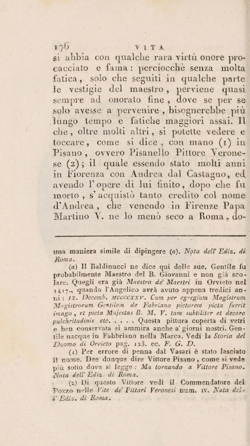 gì abbia con qualche rara virtù onore pro¬ cacciato e fama : perciocché senza molta fatica, solo che seguiti in qualche parte le vestigio del maestro , perviene quasi sempre ad onorato fine , dove se per se solo avesse a pervenire , bisognerebbe più lungo tempo e fatiche maggiori assai. Il che , oltre molti altri, si potette vedere e toccare, come si dice, con mano (1) in Pisano, ovvero Pisanelfo Pittore Verone¬ se (2) ; il quale essendo stato molti anni in Fiorenza con Andrea dal Castagno, ed avendo V opere di lui finito, dopo che fu morto , s’ acquistò tanto credito col nome d’Andrea , che venendo in Firenze Papa Martino V. ne lo menò seco a Roma, do¬ nna maniera simile di dipingere (a). Nota dell’ Ediz. di Roma. (a) II Baldinucci ne dice qai delle sue. Gentile fa probabilmente Maestro del B, Giovanni e non già sco¬ lare. Quegli era già Maestro de’ Maestri in Orvieto nel 1417., quando l’Angelico avrà avuto appena tredici an¬ ni : ix. JJecemb. mccccxxv. Cura per egregium Magistrum. JMagìstrorum Gentileai de Fabriano pietorem pietà fuerit imago , et pietà Majestas B. M. V. tara subtiliter et decor e pulchritudiais etc.Questa pittura coperta di vetri e ben conservata si ammira anche a’ giorni nostri. Gen¬ tile nacque in Fabbriano nella Marea. Vedi la Storia del Duomo di Orvieto pag. 12Ò. ec. F. G. D. (1) Per errore di penna dal Vasari è stato lasciato il nome. Dee dunque dire Vittore Pisano , come si vede più sotto dove si legge : Ma tornando a Vittore Pisano. Nota dell' Ediz di Roma. (2) Di questo Vittore vedi il Commendatore del Pozzo ri-d ie Vite de Pittori Veronesi num. IV. Nota dei * ■V Ediz, di Roma.