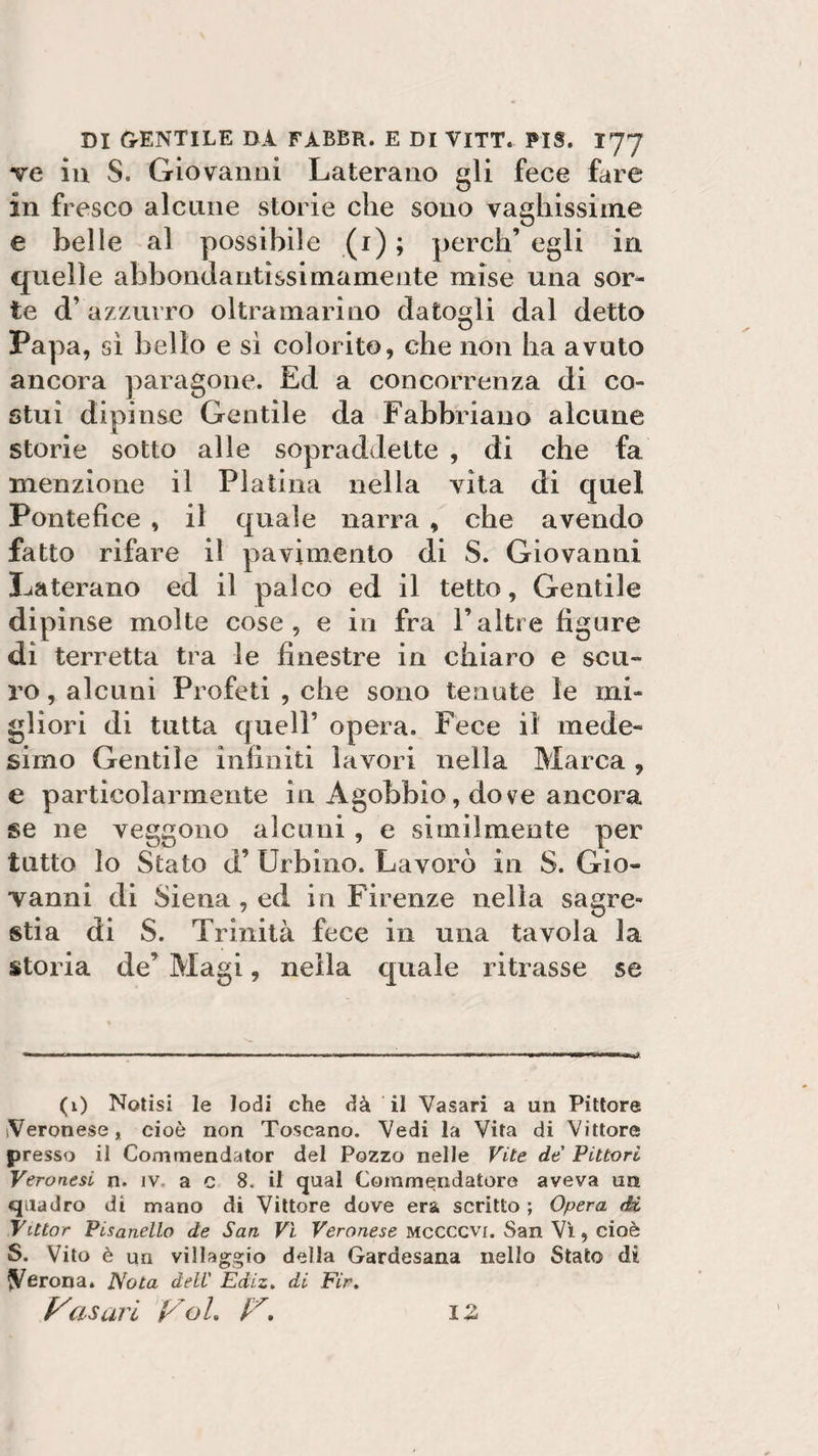 ve iu S. Giovanni Laterano gli fece fare in fresco alcune storie che sono vaghissime e belle al possibile (i) ; perch’ egli in quelle abbondantìssirnamente mise una sor¬ te d’ azzurro oltramarino datogli dal detto Pa] oa, sì bello e sì colorito, che non ha avuto ancora paragone. Ed a concorrenza di co¬ stui dipinse Gentile da Fabbriano alcune storie sotto alle sopraddette , di che fa menzione il Platina nella vita di quel Pontefice , il quale narra , che avendo fatto rifare il pavimento di S. Giovanni Laterano ed il palco ed il tetto. Gentile dipinse molte cose, e in fra Faltre figure di terretta tra le finestre in chiaro e scu¬ ro, alcuni Profeti , che sono tenute le mi¬ gliori di tutta quell’ opera. Fece il mede¬ simo Gentile infiniti lavori nella Marca , e particolarmente in Agobbio, dove ancora se ne veggono alcuni , e similmente per tutto lo Stato d’ Urbino. Lavorò in S. Gio¬ vanni di Siena , ed in Firenze nella sagre¬ stia di S. Trinità fece in una tavola la storia de’ Magi, nella quale ritrasse se (1) Notisi le lodi che dà il Vasari a un Pittore Veronese, cioè non Toscano. Vedi la Vita di Vittore presso il Comrnendator del Pozzo nelle Vite de Pittori Veronesi n. iv, a c 8. il qual Commendatore aveva un quadro di mano di Vittore dove era scritto ; Opera di Vitto r Pisanello de San Vi Veronese mccccvi. San Vi, cioè S. Vito è un villaggio della Gardesana nello Stato di (Verona. Nota deli' Ediz. di Fir. Vasari Voi. V. iz